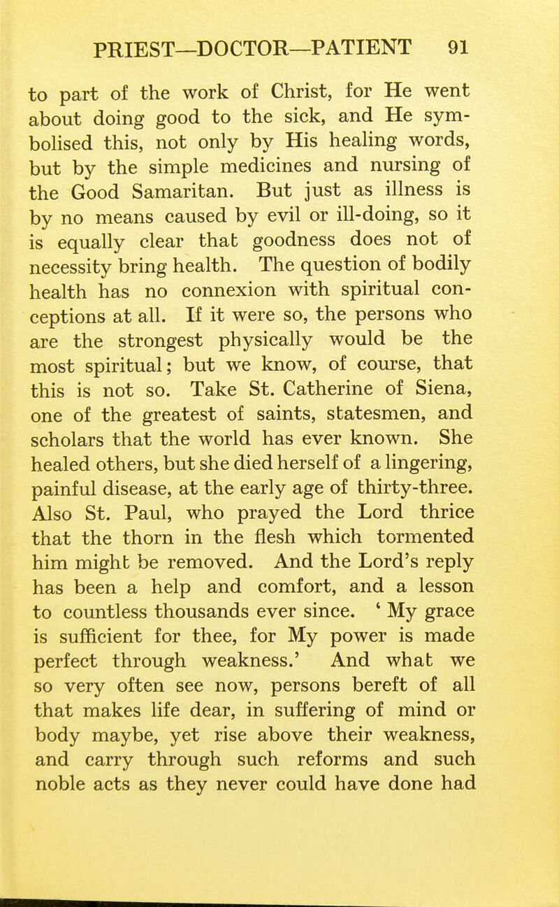 to part of the work of Christ, for He went about doing good to the sick, and He sym- boHsed this, not only by His heahng words, but by the simple medicines and nursing of the Good Samaritan. But just as illness is by no means caused by evil or ill-doing, so it is equally clear that goodness does not of necessity bring health. The question of bodily health has no connexion with spiritual con- ceptions at all. If it were so, the persons who are the strongest physically would be the most spiritual; but we know, of course, that this is not so. Take St. Catherine of Siena, one of the greatest of saints, statesmen, and scholars that the world has ever known. She healed others, but she died herself of a lingering, painful disease, at the early age of thirty-three. Also St. Paul, who prayed the Lord thrice that the thorn in the flesh which tormented him might be removed. And the Lord's reply has been a help and comfort, and a lesson to countless thousands ever since. ' My grace is sufficient for thee, for My power is made perfect through weakness.' And what we so very often see now, persons bereft of all that makes life dear, in suffering of mind or body maybe, yet rise above their weakness, and carry through such reforms and such noble acts as they never could have done had