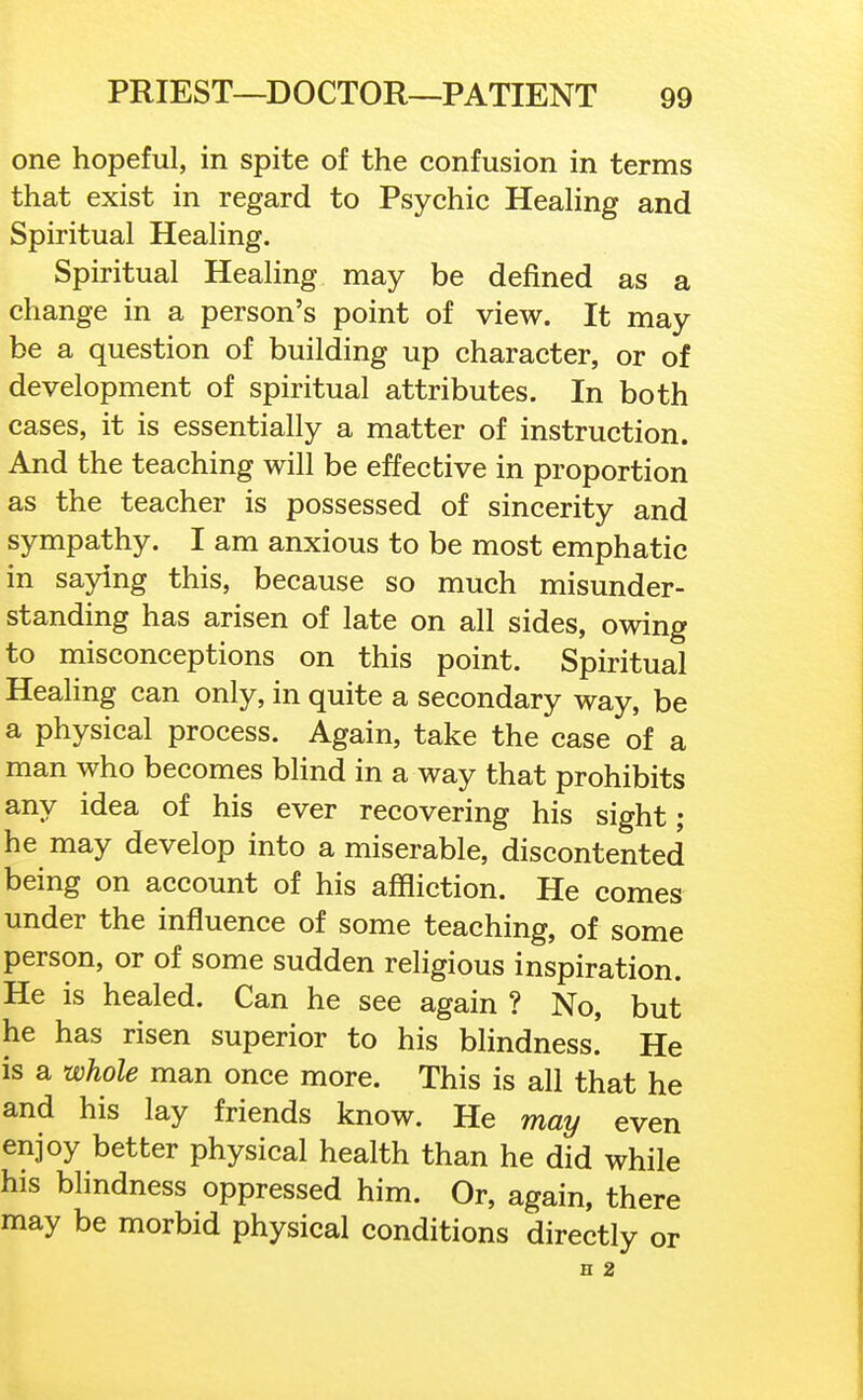 one hopeful, in spite of the confusion in terms that exist in regard to Psychic Heahng and Spiritual Healing. Spiritual Healing may be defined as a change in a person's point of view. It may be a question of building up character, or of development of spiritual attributes. In both cases, it is essentially a matter of instruction. And the teaching will be effective in proportion as the teacher is possessed of sincerity and sympathy. I am anxious to be most emphatic in saying this, because so much misunder- standing has arisen of late on all sides, owing to misconceptions on this point. Spiritual Healing can only, in quite a secondary way, be a physical process. Again, take the case of a man who becomes blind in a way that prohibits any idea of his ever recovering his sight ; he may develop into a miserable, discontented being on account of his affliction. He comes under the influence of some teaching, of some person, or of some sudden religious inspiration. He is healed. Can he see again ? No, but he has risen superior to his blindness! He is a whole man once more. This is all that he and his lay friends know. He may even enjoy better physical health than he did while his blindness oppressed him. Or, again, there may be morbid physical conditions directly or