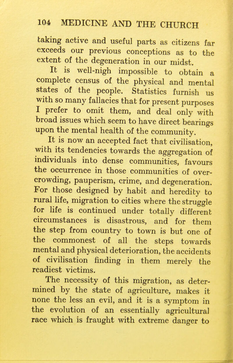 taking active and useful parts as citizens far exceeds our previous conceptions as to the extent of the degeneration in our midst. It is well-nigh impossible to obtain a complete census of the physical and mental states of the people. Statistics furnish us with so many fallacies that for present purposes I prefer to omit them, and deal only with broad issues which seem to have direct bearings upon the mental health of the community. It is now an accepted fact that civilisation, with its tendencies towards the aggregation of individuals into dense communities, favours the occurrence in those communities of over- crowding, pauperism, crime, and degeneration. For those designed by habit and heredity to rural life, migration to cities where the struggle for life is continued under totally different circumstances is disastrous, and for them the step from country to town is but one of the commonest of all the steps towards mental and physical deterioration, the accidents of civilisation finding in them merely the readiest victims. The necessity of this migration, as deter- mined by the state of agriculture, makes it none the less an evil, and it is a symptom in the evolution of an essentially agricultural race which is fraught with extreme danger to