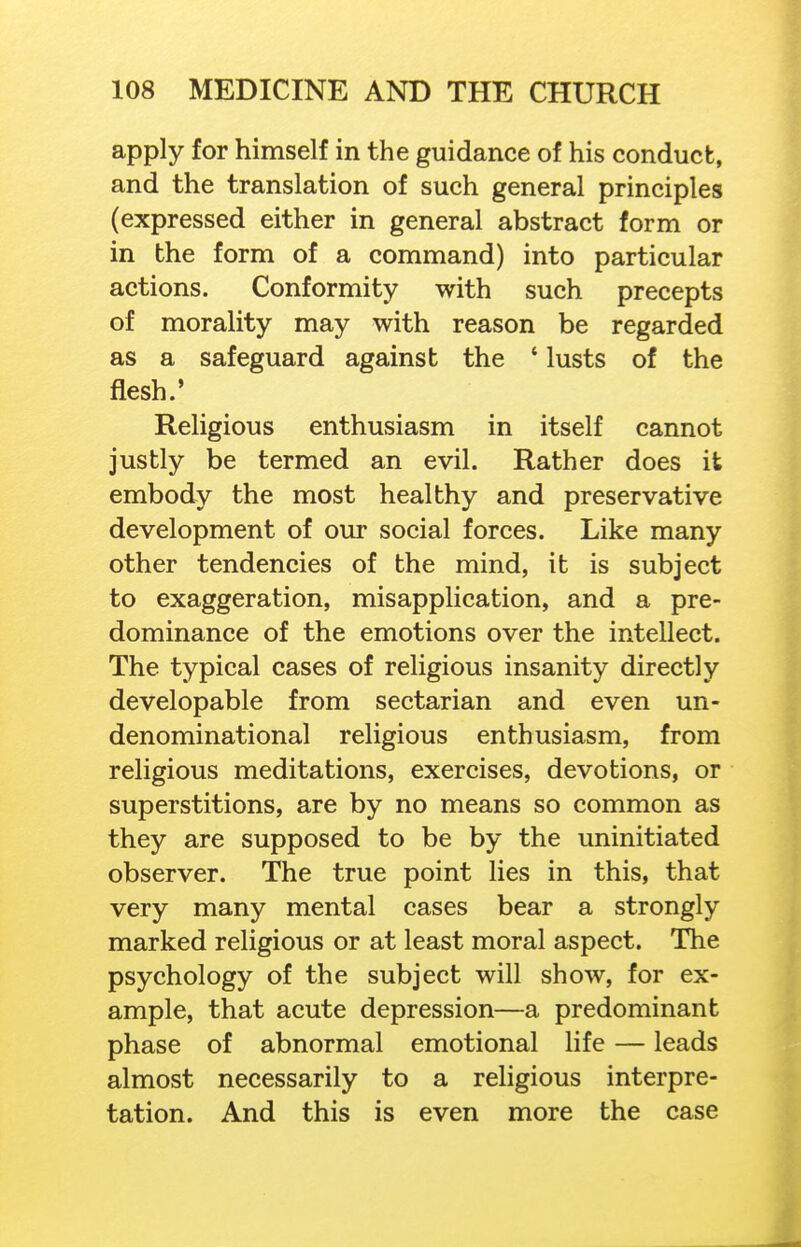 apply for himself in the guidance of his conduct, and the translation of such general principles (expressed either in general abstract form or in the form of a command) into particular actions. Conformity with such precepts of morality may with reason be regarded as a safeguard against the ' lusts of the flesh.' Religious enthusiasm in itself cannot justly be termed an evil. Rather does it embody the most healthy and preservative development of our social forces. Like many other tendencies of the mind, it is subject to exaggeration, misapplication, and a pre- dominance of the emotions over the intellect. The typical cases of religious insanity directly developable from sectarian and even un- denominational religious enthusiasm, from religious meditations, exercises, devotions, or superstitions, are by no means so common as they are supposed to be by the uninitiated observer. The true point lies in this, that very many mental cases bear a strongly marked religious or at least moral aspect. The psychology of the subject will show, for ex- ample, that acute depression—a predominant phase of abnormal emotional life — leads almost necessarily to a religious interpre- tation. And this is even more the case