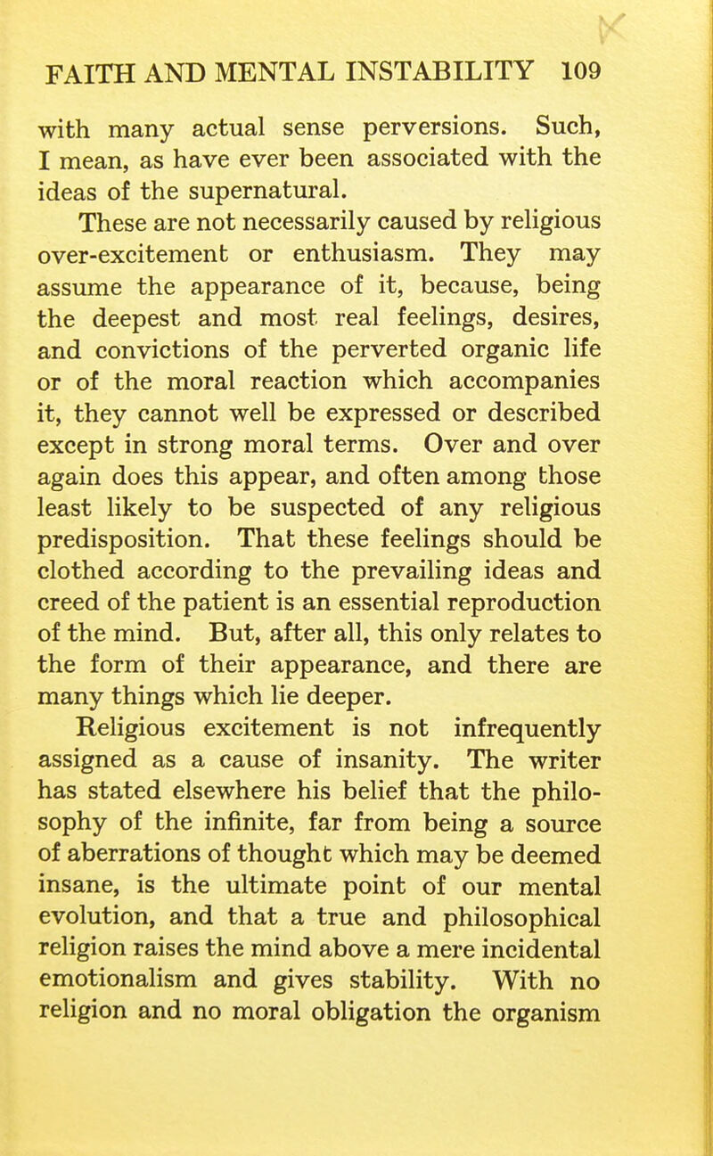 with many actual sense perversions. Such, I mean, as have ever been associated with the ideas of the supernatural. These are not necessarily caused by religious over-excitement or enthusiasm. They may assume the appearance of it, because, being the deepest and most real feelings, desires, and convictions of the perverted organic life or of the moral reaction which accompanies it, they cannot well be expressed or described except in strong moral terms. Over and over again does this appear, and often among those least likely to be suspected of any religious predisposition. That these feelings should be clothed according to the prevailing ideas and creed of the patient is an essential reproduction of the mind. But, after all, this only relates to the form of their appearance, and there are many things which lie deeper. Religious excitement is not infrequently assigned as a cause of insanity. The writer has stated elsewhere his belief that the philo- sophy of the infinite, far from being a source of aberrations of thought which may be deemed insane, is the ultimate point of our mental evolution, and that a true and philosophical religion raises the mind above a mere incidental emotionalism and gives stability. With no religion and no moral obligation the organism