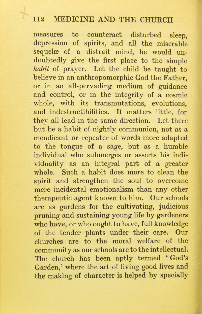 measures to counteract disturbed sleep, depression of spirits, and all the miserable sequelae of a distrait mind, he would un- doubtedly give the first place to the simple habit of prayer. Let the child be taught to believe in an anthropomorphic God the Father, or in an all-pervading medium of guidance and control, or in the integrity of a cosmic whole, with its transmutations, evolutions, and indestructibilities. It matters little, for they all lead in the same direction. Let there but be a habit of nightly communion, not as a mendicant or repeater of words more adapted to the tongue of a sage, but as a humble individual who submerges or asserts his indi- viduality as an integral part of a greater whole. Such a habit does more to clean the spirit and strengthen the soul to overcome mere incidental emotionalism than any other therapeutic agent known to him. Our schools are as gardens for the cultivating, judicious pruning and sustaining young life by gardeners who have, or who ought to have, full knowledge of the tender plants under their care. Our churches are to the moral welfare of the community as our schools are to the intellectual. The church has been aptly termed ' God's Garden,' where the art of living good lives and the making of character is helped by specially