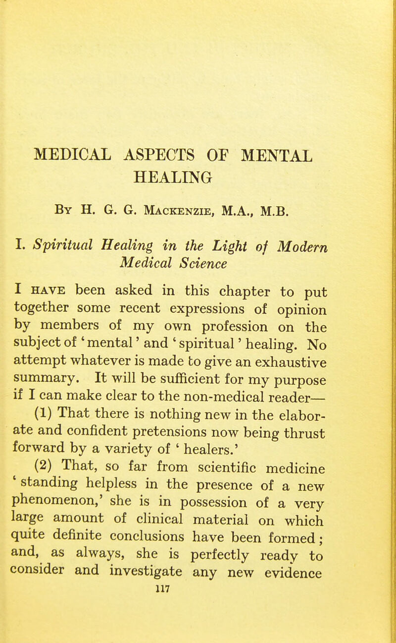 HEALING By H. G. G. Mackenzie, M.A., M.B. I. Spiritual Healing in the Light of Modern Medical Science I HAVE been asked in this chapter to put together some recent expressions of opinion by members of my own profession on the subject of ' mental' and ' spiritual' healing. No attempt whatever is made to give an exhaustive summary. It will be sufficient for my purpose if I can make clear to the non-medical reader— (1) That there is nothing new in the elabor- ate and confident pretensions now being thrust forward by a variety of ' healers.' (2) That, so far from scientific medicine * standing helpless in the presence of a new phenomenon,' she is in possession of a very large amount of clinical material on which quite definite conclusions have been formed; and, as always, she is perfectly ready to consider and investigate any new evidence