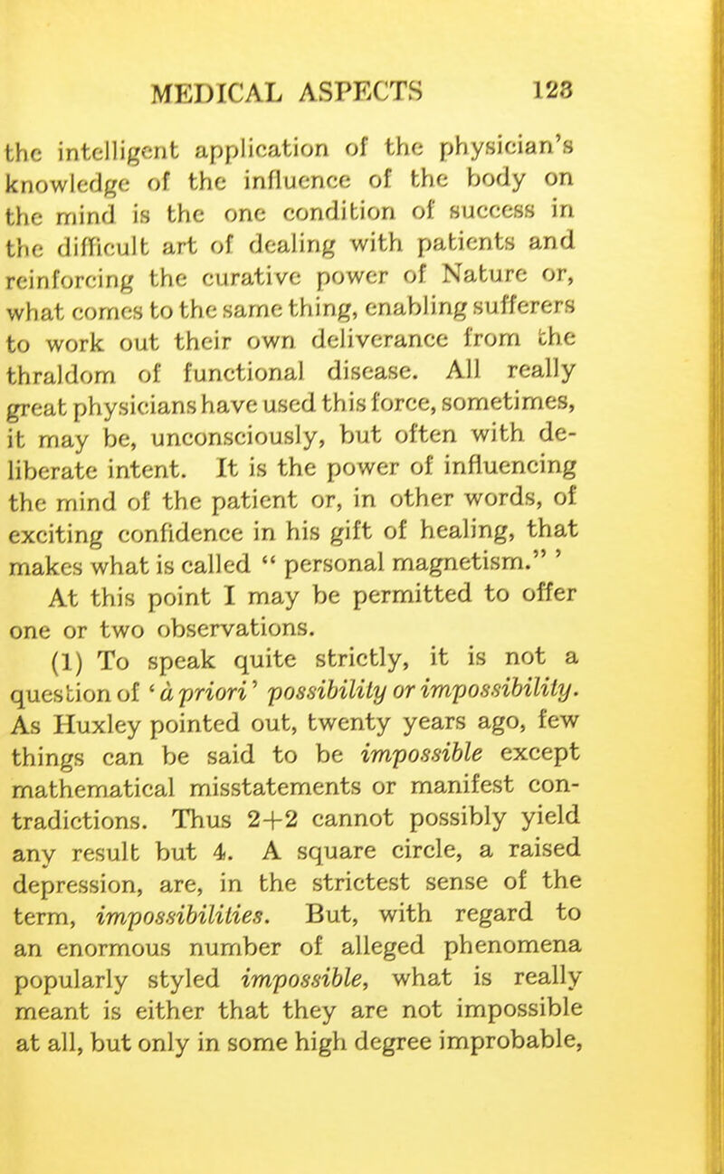 the intelligent application of the physician's knowledge of the influence of the body on the mind is the one condition of success in the, diflicult art of dealing with patients and reinforcing the curative power of Nature or, what comes to the same thing, enabling sufferers to work out their own deliverance from the thraldom of functional disease. All really great physicians have used this force, sometimes, it may be, unconsciously, but often with de- liberate intent. It is the power of influencing the mind of the patient or, in other words, of exciting confidence in his gift of healing, that makes what is called  personal magnetism. ' At this point I may be permitted to offer one or two observations. (1) To speak quite strictly, it is not a question of 'd priori' possibility or impossibility. As Huxley pointed out, twenty years ago, few things can be said to be impossible except mathematical misstatements or manifest con- tradictions. Thus 2+2 cannot possibly yield any result but 4. A square circle, a raised depression, are, in the strictest sense of the term, impossibilities. But, with regard to an enormous number of alleged phenomena popularly styled impossible, what is really meant is either that they are not impossible at all, but only in some high degree improbable,