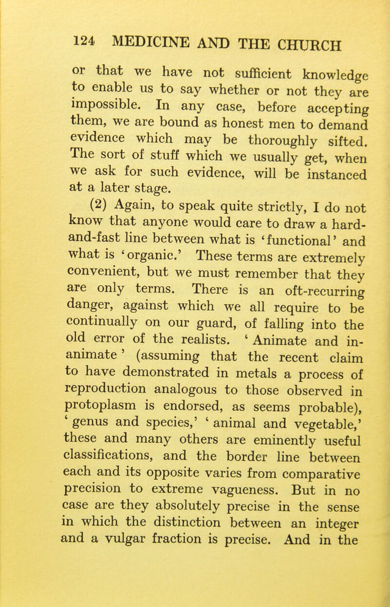 or that we have not sufficient knowledge to enable us to say whether or not they are impossible. In any case, before accepting them, we are bound as honest men to demand evidence which may be thoroughly sifted. The sort of stuff which we usually get, when we ask for such evidence, will be instanced at a later stage. (2) Again, to speak quite strictly, I do not know that anyone would care to draw a hard- and-fast hne between what is 'functional' and what is 'organic' These terms are extremely convenient, but we must remember that they are only terms. There is an oft-recurring danger, against which we all require to be continually on our guard, of falling into the old error of the realists. ' Animate and in- animate ' (assuming that the recent claim to have demonstrated in metals a process of reproduction analogous to those observed in protoplasm is endorsed, as seems probable), ' genus and species,' ' animal and vegetable,' these and many others are eminently useful classifications, and the border line between each and its opposite varies from comparative precision to extreme vagueness. But in no case are they absolutely precise in the sense in which the distinction between an integer and a vulgar fraction is precise. And in the