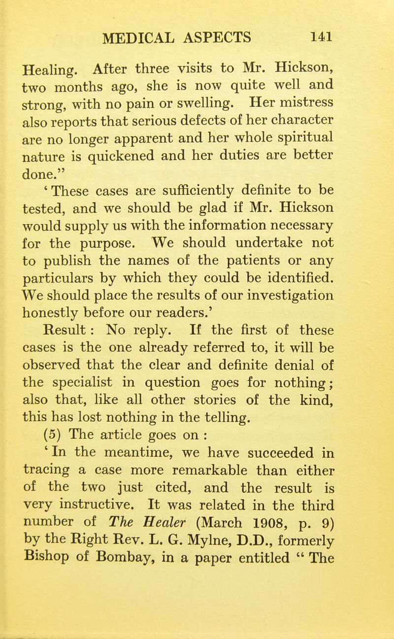 Healing. After three visits to Mr. Hickson, two months ago, she is now quite well and strong, with no pain or swelling. Her mistress also reports that serious defects of her character are no longer apparent and her whole spiritual nature is quickened and her duties are better done. These cases are sufficiently definite to be tested, and we should be glad if Mr. Hickson would supply us with the information necessary for the purpose. We should undertake not to publish the names of the patients or any particulars by which they could be identified. We should place the results of our investigation honestly before our readers.' Result: No reply. If the first of these cases is the one already referred to, it will be observed that the clear and definite denial of the specialist in question goes for nothing; also that, like all other stories of the kind, this has lost nothing in the telling. (5) The article goes on : ' In the meantime, we have succeeded in tracing a case more remarkable than either of the two just cited, and the result is very instructive. It was related in the third number of The Healer (March 1908, p. 9) by the Right Rev. L. G. Mylne, D.D., formerly Bishop of Bombay, in a paper entitled  The