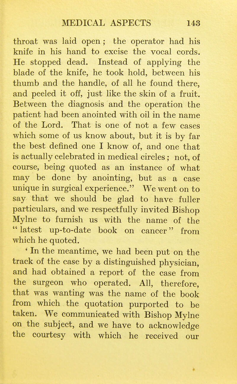 throat was laid open ; the operator had his knife in his hand to excise the vocal cords. He stopped dead. Instead of applying the blade of the knife, he took hold, between his thumb and the handle, of all he found there, and peeled it off, just like the skin of a fruit. Between the diagnosis and the operation the patient had been anointed with oil in the name of the Lord. That is one of not a few cases which some of us know about, but it is by far the best defined one I know of, and one that is actually celebrated in medical circles; not, of com-se, being quoted as an instance of what may be done by anointing, but as a case unique in surgical experience. We went on to say that we should be glad to have fuller particulars, and we respectfully invited Bishop Mylne to furnish us with the name of the  latest up-to-date book on cancer from which he quoted. ' In the meantime, we had been put on the track of the case by a distinguished physician, and had obtained a report of the case from the surgeon who operated. All, therefore, that was wanting was the name of the book from which the quotation purported to be taken. We communicated with Bishop Mylne on the subject, and we have to acknowledge the courtesy with which he received our