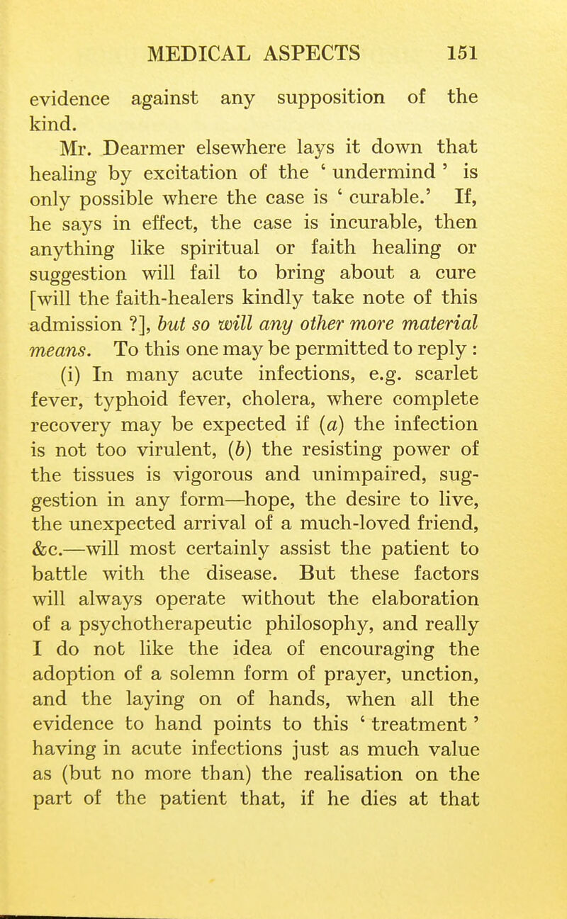 evidence against any supposition of the kind. Mr. Dearmer elsewhere lays it down that healing by excitation of the ' undermind ' is only possible where the case is ' curable.' If, he says in effect, the case is incurable, then anything like spiritual or faith healing or suggestion will fail to bring about a cure [will the faith-healers kindly take note of this admission ?], but so will any other more material means. To this one may be permitted to reply : (i) In many acute infections, e.g. scarlet fever, typhoid fever, cholera, where complete recovery may be expected if (a) the infection is not too virulent, {b) the resisting power of the tissues is vigorous and unimpaired, sug- gestion in any form—^hope, the desire to live, the unexpected arrival of a much-loved friend, &c.—will most certainly assist the patient to battle with the disease. But these factors will always operate without the elaboration of a psychotherapeutic philosophy, and really I do not like the idea of encouraging the adoption of a solemn form of prayer, unction, and the laying on of hands, when all the evidence to hand points to this ' treatment' having in acute infections just as much value as (but no more than) the realisation on the part of the patient that, if he dies at that