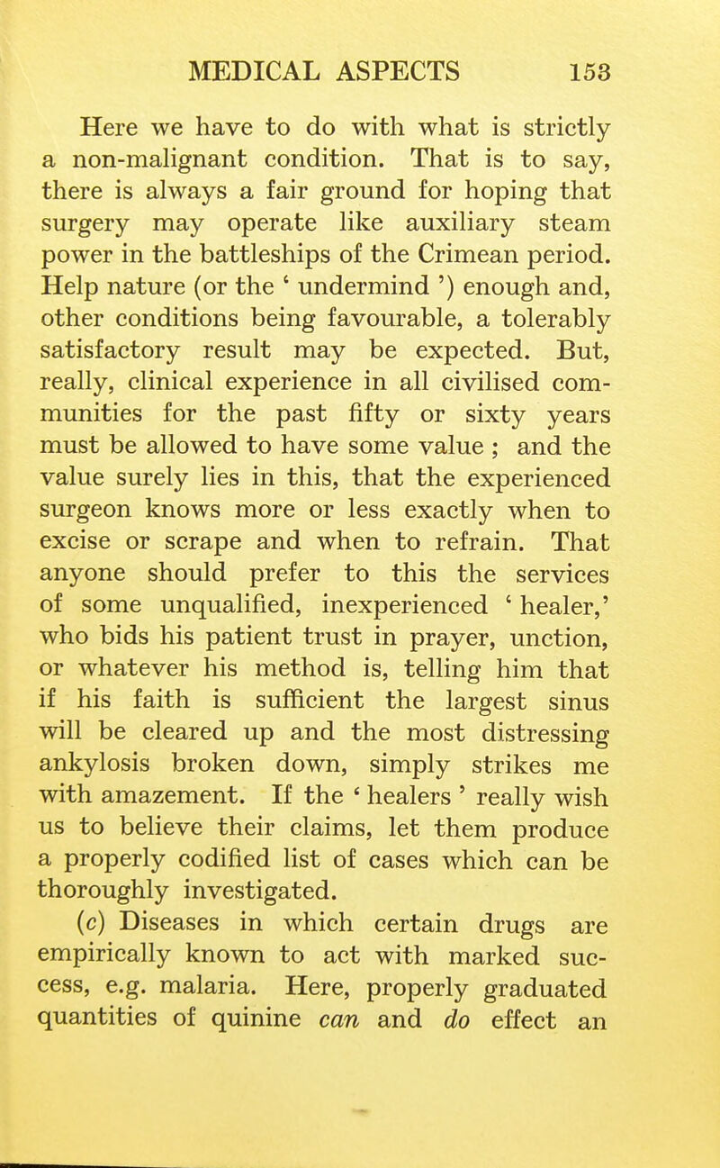 Here we have to do with what is strictly a non-mahgnant condition. That is to say, there is always a fair ground for hoping that surgery may operate like auxiliary steam power in the battleships of the Crimean period. Help nature (or the ' undermind ') enough and, other conditions being favourable, a tolerably satisfactory result may be expected. But, really, clinical experience in all civilised com- munities for the past fifty or sixty years must be allowed to have some value ; and the value surely lies in this, that the experienced surgeon knows more or less exactly when to excise or scrape and when to refrain. That anyone should prefer to this the services of some unqualified, inexperienced ' healer,' who bids his patient trust in prayer, unction, or whatever his method is, telling him that if his faith is sufficient the largest sinus will be cleared up and the most distressing ankylosis broken down, simply strikes me with amazement. If the ' healers ' really wish us to believe their claims, let them produce a properly codified list of cases which can be thoroughly investigated. (c) Diseases in which certain drugs are empirically known to act with marked suc- cess, e.g. malaria. Here, properly graduated quantities of quinine can and do effect an