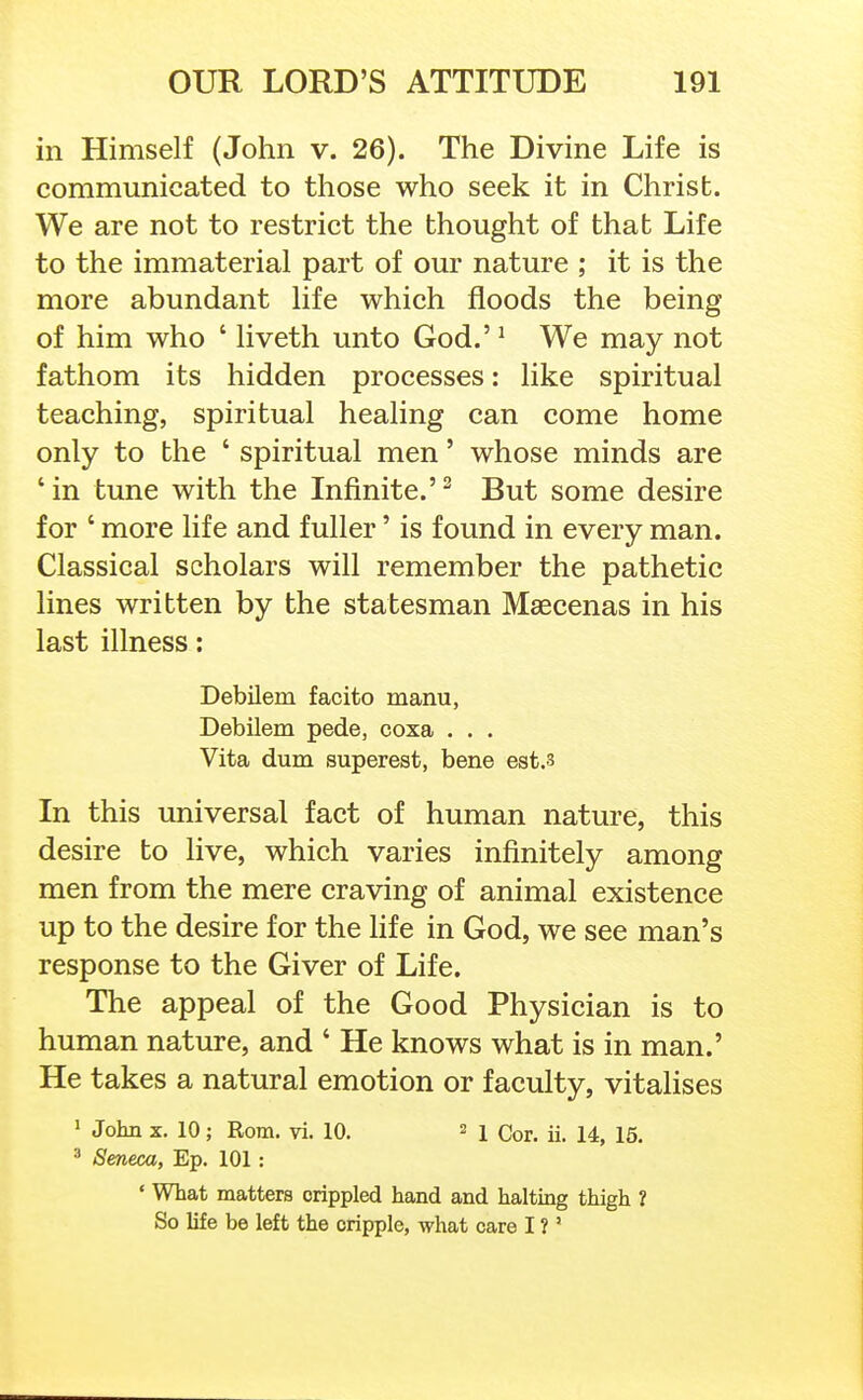 in Himself (John v. 26). The Divine Life is communicated to those who seek it in Christ. We are not to restrict the thought of that Life to the immaterial part of our nature ; it is the more abundant life which floods the being of him who ' liveth unto God.' ^ We may not fathom its hidden processes: like spiritual teaching, spiritual healing can come home only to the ' spiritual men' whose minds are 'in tune with the Infinite.'^ But some desire for ' more life and fuller' is found in every man. Classical scholars will remember the pathetic lines written by the statesman Maecenas in his last illness: Debilem facito manu, Debilem pede, coxa . . . Vita dum superest, bene est.s In this universal fact of human nature, this desire to live, which varies infinitely among men from the mere craving of animal existence up to the desire for the life in God, we see man's response to the Giver of Life. The appeal of the Good Physician is to human nature, and ' He knows what is in man.' He takes a natural emotion or faculty, vitalises 1 John X. 10; Rom. vi. 10. 2 j Qq^.^ ^ 3 Seneca, Ep. 101 : ' What matters crippled hand and haltmg thigh ? So life be left the cripple, what care I ? '