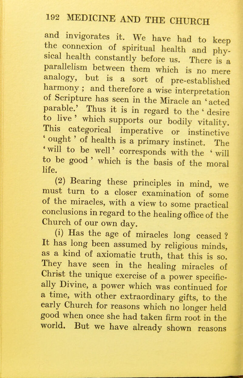 and invigorates it. We have had to keep the connexion of spiritual health and phy- sical health constantly before us. There is a parallelism between them which is no mere analogy, but is a sort of pre-established harmony ; and therefore a wise interpretation of Scripture has seen in the Miracle an ' acted parable.' Thus it is in regard to the ' desire to live ' which supports our bodily vitality. This categorical imperative or instinctive ' ought' of health is a primary instinct. The * will to be well' corresponds with the ' will to be good ' which is the basis of the moral life. (2) Bearing these principles in mind, we must turn to a closer examination of some of the miracles, with a view to some practical conclusions in regard to the healing office of the Church of our own day. (i) Has the age of miracles long ceased ? It has long been assumed by religious minds, as a kind of axiomatic truth, that this is so. They have seen in the healing miracles of Christ the unique exercise of a power specific- ally Divine, a power which was continued for a time, with other extraordinary gifts, to the early Church for reasons which no longer held good when once she had taken firm root in the world. But we have already shown reasons