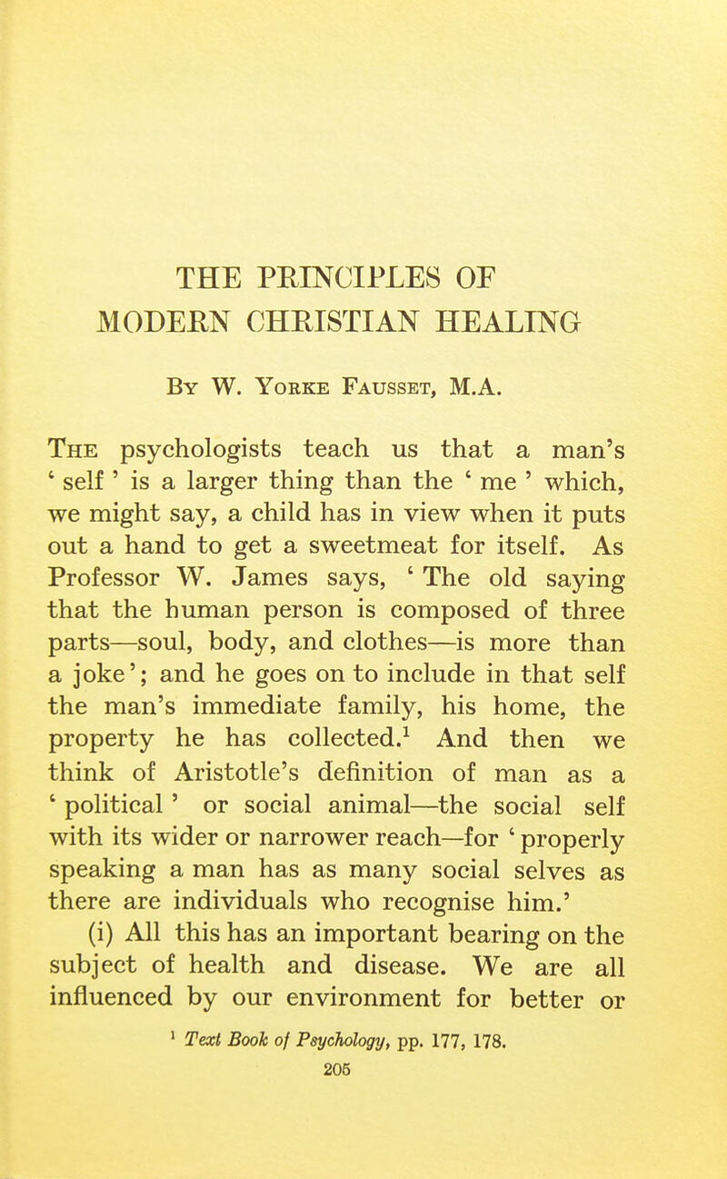 MODERN CHRISTIAN HEALING By W. Yorke Fausset, M.A. The psychologists teach us that a man's ' self ' is a larger thing than the ' me ' which, we might say, a child has in view when it puts out a hand to get a sweetmeat for itself. As Professor W. James says, ' The old saying that the human person is composed of three parts—soul, body, and clothes—is more than a joke'; and he goes on to include in that self the man's immediate family, his home, the property he has collected.^ And then we think of Aristotle's definition of man as a ' political' or social animal—the social self with its wider or narrower reach—for ' properly speaking a man has as many social selves as there are individuals who recognise him.' (i) All this has an important bearing on the subject of health and disease. We are all influenced by our environment for better or ' Texi Book of Psychology, pp. 177, 178.