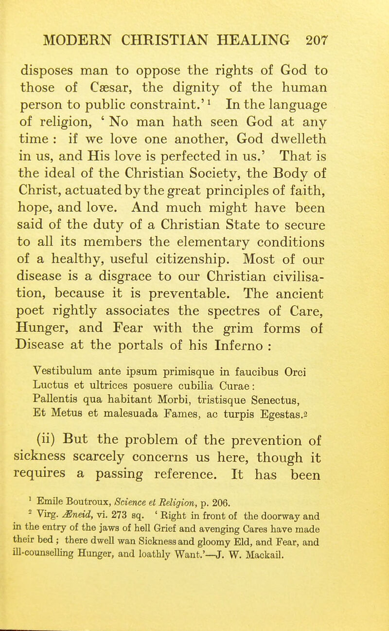 disposes man to oppose the rights of God to those of Caesar, the dignity of the human person to pubhc constraint.' ^ In the language of rehgion, ' No man hath seen God at any- time : if we love one another, God dwelleth in us, and His love is perfected in us.' That is the ideal of the Christian Society, the Body of Christ, actuated by the great principles of faith, hope, and love. And much might have been said of the duty of a Christian State to secure to all its members the elementary conditions of a healthy, useful citizenship. Most of our disease is a disgrace to our Christian civilisa- tion, because it is preventable. The ancient poet rightly associates the spectres of Care, Hunger, and Fear with the grim forms of Disease at the portals of his Inferno : Vestibulum ante ipaum primisque in faucibus Orci Luctus et ultrices posuere cubilia Curae: Pallentis qua habitant Morbi, tristisque Senectus, Et Metus et malesuada Fames, ac turpis Egestas.2 (ii) But the problem of the prevention of sickness scarcely concerns us here, though it requires a passing reference. It has been ' Emile Boutroux, Science et Religion, p. 206. 2 Virg. Mneid, vi. 273 sq. ' Right in front of the doorway and in the entry of the jaws of hell Grief and avenging Cares have made their bed ; there dwell wan Sickness and gloomy Eld, and Fear, and ill-counselling Hunger, and loathly Want.'—J. W. Mackail.