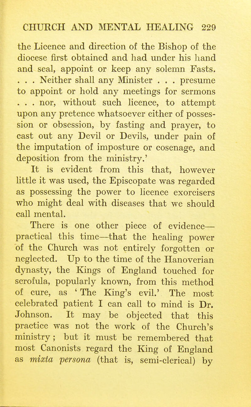 the Licence and direction of the Bishop of the diocese first obtained and had under his hand and seal, appoint or keep any solemn Fasts. . . . Neither shall any Minister . . . presume to appoint or hold any meetings for sermons . . . nor, without such licence, to attempt upon any pretence whatsoever either of posses- sion or obsession, by fasting and prayer, to cast out any Devil or Devils, under pain of the imputation of imposture or cosenage, and deposition from the ministry.' It is evident from this that, however little it was used, the Episcopate was regarded as possessing the power to licence exorcisers who might deal with diseases that we should call mental. There is one other piece of evidence— practical this time—that the healing power of the Church was not entirely forgotten or neglected. Up to the time of the Hanoverian dynasty, the Kings of England touched for scrofula, popularly known, from this method of cure, as ' The King's evil.' The most celebrated patient I can call to mind is Dr. Johnson. It may be objected that this practice was not the work of the Church's ministry; but it must be remembered that most Canonists regard the King of England as mixta persona (that is, semi-clerical) by