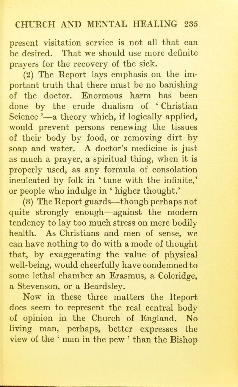 present visitation service is not all that can be desired. That we should use more definite prayers for the recovery of the sick. (2) The Report lays emphasis on the im- portant truth that there must be no banishing of the doctor. Enormous harm has been done by the crude dualism of ' Christian Science '—a theory which, if logically applied, would prevent persons renewing the tissues of their body by food, or removing dirt by soap and water. A doctor's medicine is just as much a prayer, a spiritual thing, when it is properly used, as any formula of consolation inculcated by folk in ' tune with the infinite,' or people who indulge in ' higher thought.' (3) The Report guards—though perhaps not quite strongly enough—against the modern tendency to lay too much stress on mere bodily health. As Christians and men of sense, we can have nothing to do with a mode of thought that, by exaggerating the value of physical well-being, would cheerfully have condemned to some lethal chamber an Erasmus, a Coleridge, a Stevenson, or a Beardsley. Now in these three matters the Report does seem to represent the real central body of opinion in the Church of England. No living man, perhaps, better expresses the view of the ' man in the pew ' than the Bishop