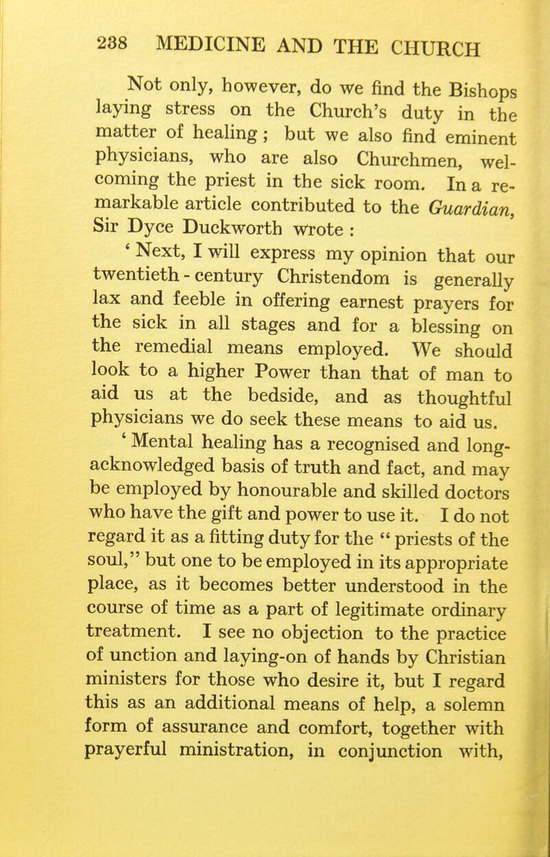 Not only, however, do we find the Bishops laying stress on the Church's duty in the matter of healing; but we also find eminent physicians, who are also Churchmen, wel- coming the priest in the sick room. In a re- markable article contributed to the Guardian, Sir Dyce Duckworth wrote : * Next, I will express my opinion that our twentieth - century Christendom is generally lax and feeble in offering earnest prayers for the sick in all stages and for a blessing on the remedial means employed. We should look to a higher Power than that of man to aid us at the bedside, and as thoughtful physicians we do seek these means to aid us. ' Mental healing has a recognised and long- acknowledged basis of truth and fact, and may be employed by honourable and skilled doctors who have the gift and power to use it. I do not regard it as a fitting duty for the  priests of the soul, but one to be employed in its appropriate place, as it becomes better understood in the course of time as a part of legitimate ordinary treatment. I see no objection to the practice of unction and laying-on of hands by Christian ministers for those who desire it, but I regard this as an additional means of help, a solemn form of assurance and comfort, together with prayerful ministration, in conjunction with,