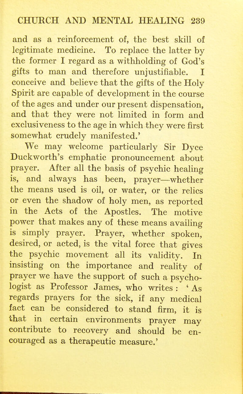 and as a reinforcement of, the best skill of legitimate medicine. To replace the latter by the former I regard as a withholding of God's gifts to man and therefore unjustifiable. I conceive and believe that the gifts of the Holy Spirit are capable of development in the course of the ages and under our present dispensation, and that they were not limited in form and exclusiveness to the age in which they were first somewhat crudely manifested.' We may welcome particularly Sir Dyce Duckworth's emphatic pronouncement about prayer. After all the basis of psychic healing is, and always has been, prayer—whether the means used is oil, or water, or the relics or even the shadow of holy men, as reported in the Acts of the Apostles. The motive power that makes any of these means availing is simply prayer. Prayer, whether spoken, desired, or acted, is the vital force that gives the psychic movement all its validity. In insisting on the importance and reality of prayer we have the support of such a psycho- logist as Professor James, who writes : ' As regards prayers for the sick, if any medical fact can be considered to stand firm, it is that in certain environments prayer may contribute to recovery and should be en- couraged as a therapeutic measure.'