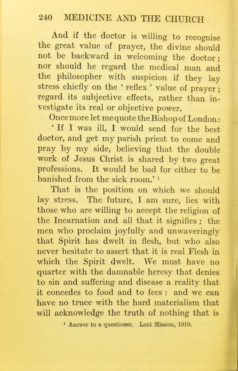 And if the doctor is willing to recognise the great value of prayer, the divine should not be backward in welcoming the doctor; nor should he regard the medical man and the philosopher with suspicion if they lay stress chiefly on the ' reflex ' value of prayer; regard its subjective effects, rather than in- vestigate its real or objective power. Once more let me quote the Bishop of London: ' If I was ill, I would send for the best doctor, and get my parish priest to come and pray by my side, believing that the double work of Jesus Christ is shared by two great professions. It would be bad for either to be banished from the sick room.' ^ That is the position on which we should lay stress. The future, I am sure, lies with those who are willing to accept the religion of the Incarnation and all that it signifies ; the men who proclaim joyfully and unwaveringly that Spirit has dwelt in flesh, but who also never hesitate to assert that it is real Flesh in which the Spirit dwelt. We must have no quarter with the damnable heresy that denies to sin and suffering and disease a reality that it concedes to food and to fees : and we can have no truce with the hard materialism that will acknowledge the truth of nothing that is * Answer to a questioner. Lent Mission, 1910.