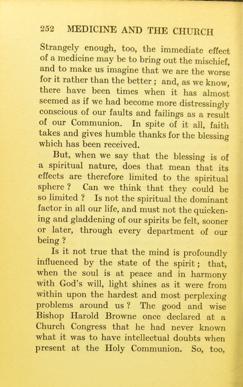 Strangely enough, too, the immediate effect of a medicine may be to bring out the mischief, and to make us imagine that we are the worse for it rather than the better ; and, as we know, there have been times when it has almost seemed as if we had become more distressingly conscious of our faults and failings as a result of our Communion. In spite of it all, faith takes and gives humble thanks for the blessing which has been received. But, when we say that the blessing is of a spiritual nature, does that mean that its effects are therefore limited to the spiritual sphere ? Can we think that they could be so limited ? Is not the spiritual the dominant factor in all our life, and must not the quicken- ing and gladdening of our spirits be felt, sooner or later, through every department of our being ? Is it not true that the mind is profoundly influenced by the state of the spirit; that, when the soul is at peace and in harmony with God's will, light shines as it were from within upon the hardest and most perplexing problems around us ? The good and wise Bishop Harold Browne once declared at a Church Congress that he had never known what it was to have intellectual doubts when present at the Holy Communion. So, too,