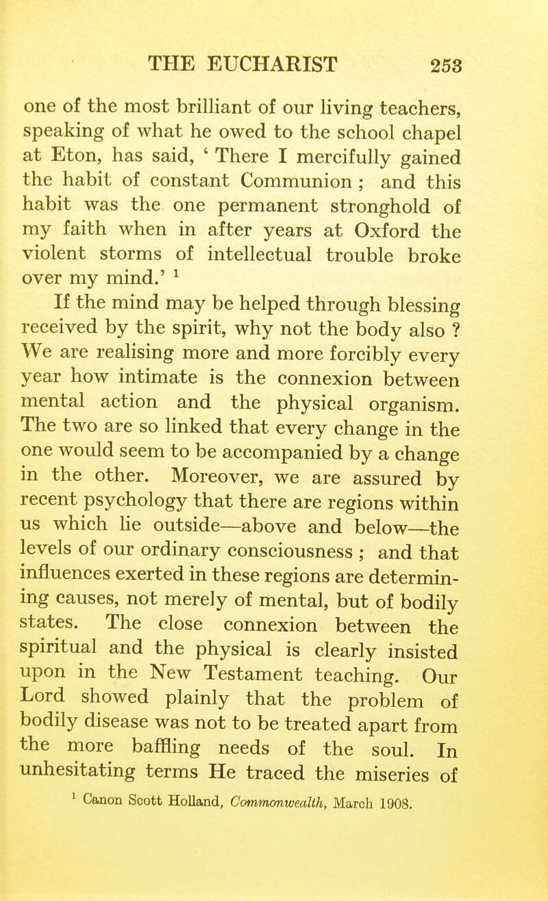 one of the most brilliant of our living teachers, speaking of what he owed to the school chapel at Eton, has said, ' There I mercifully gained the habit of constant Communion ; and this habit was the one permanent stronghold of my faith when in after years at Oxford the violent storms of intellectual trouble broke over my mind.' ^ If the mind may be helped through blessing received by the spirit, why not the body also ? We are realising more and more forcibly every year how intimate is the connexion between mental action and the physical organism. The two are so linked that every change in the one would seem to be accompanied by a change in the other. Moreover, we are assured by recent psychology that there are regions within us which He outside—above and below—^the levels of our ordinary consciousness ; and that influences exerted in these regions are determin- ing causes, not merely of mental, but of bodily states. The close connexion between the spiritual and the physical is clearly insisted upon in the New Testament teaching. Our Lord showed plainly that the problem of bodily disease was not to be treated apart from the more baffling needs of the soul. In unhesitating terms He traced the miseries of ' Canon Scott Holland, Commmwealih, March 1908.