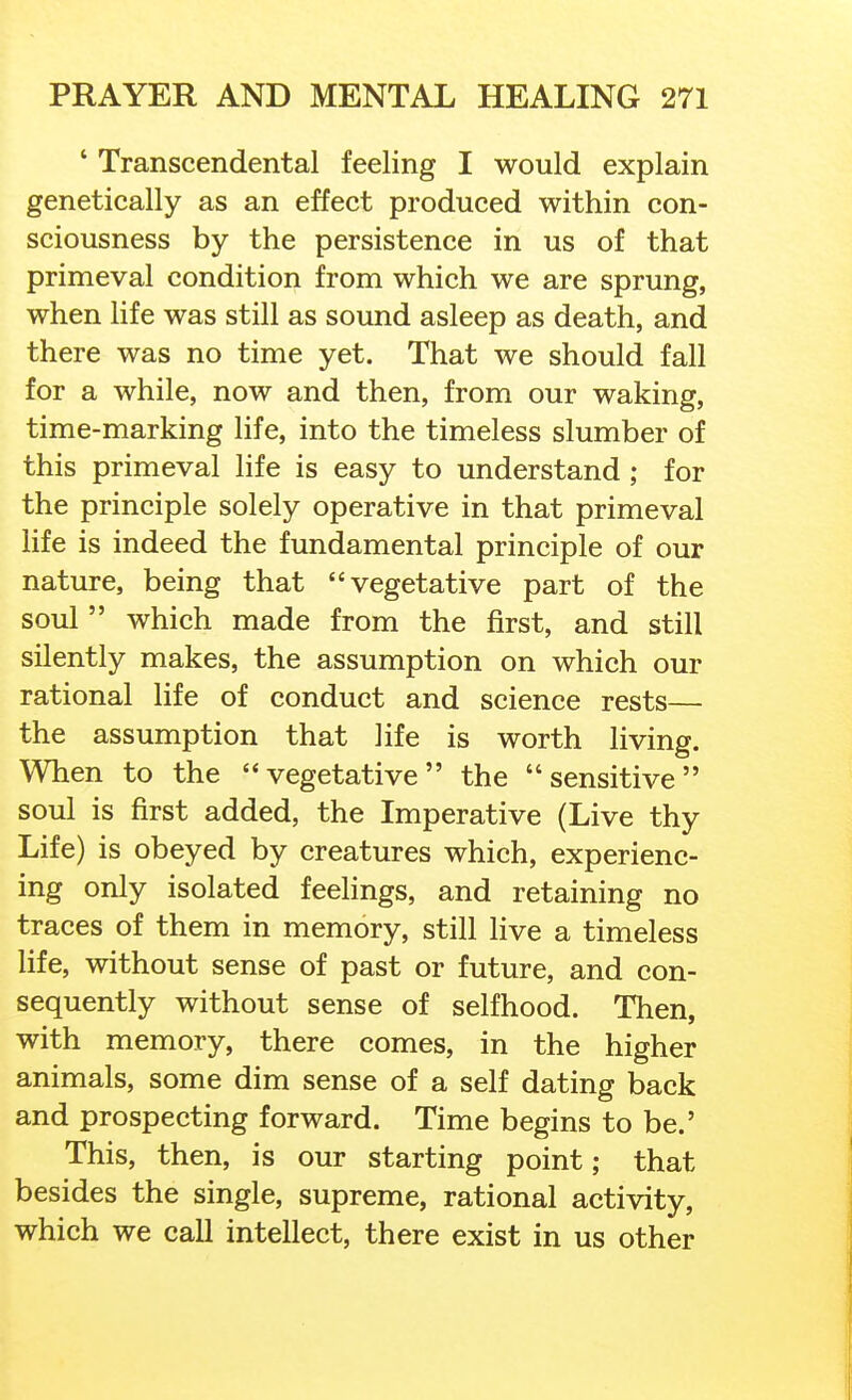 ' Transcendental feeling I would explain genetically as an effect produced within con- sciousness by the persistence in us of that primeval condition from which we are sprung, when life was still as sound asleep as death, and there was no time yet. That we should fall for a while, now and then, from our waking, time-marking life, into the timeless slumber of this primeval life is easy to understand ; for the principle solely operative in that primeval life is indeed the fundamental principle of our nature, being that vegetative part of the soul  which made from the first, and still silently makes, the assumption on which our rational life of conduct and science rests— the assumption that life is worth living. When to the vegetative the sensitive soul is first added, the Imperative (Live thy Life) is obeyed by creatures which, experienc- ing only isolated feelings, and retaining no traces of them in memory, still live a timeless life, without sense of past or future, and con- sequently without sense of selfhood. Then, with memory, there comes, in the higher animals, some dim sense of a self dating back and prospecting forward. Time begins to be.' This, then, is our starting point; that besides the single, supreme, rational activity, which we call intellect, there exist in us other