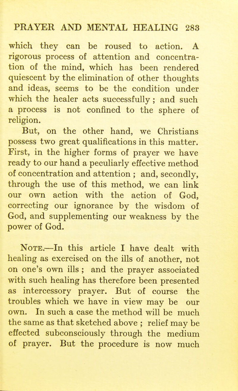 which they can be roused to action. A rigorous process of attention and concentra- tion of the mind, which has been rendered quiescent by the ehmination of other thoughts and ideas, seems to be the condition under which the healer acts successfully; and such a process is not confined to the sphere of religion. But, on the other hand, we Christians possess two great qualifications in this matter. First, in the higher forms of prayer we have ready to our hand a peculiarly effective method of concentration and attention ; and, secondly, through the use of this method, we can link our own action with the action of God, correcting our ignorance by the wisdom of God, and supplementing our weakness by the power of God. Note.—In this article I have dealt with healing as exercised on the ills of another, not on one's own ills ; and the prayer associated with such healing has therefore been presented as intercessory prayer. But of course the troubles which we have in view may be our own. In such a case the method will be much the same as that sketched above ; relief may be effected subconsciously through the medium of prayer. But the procedure is now much