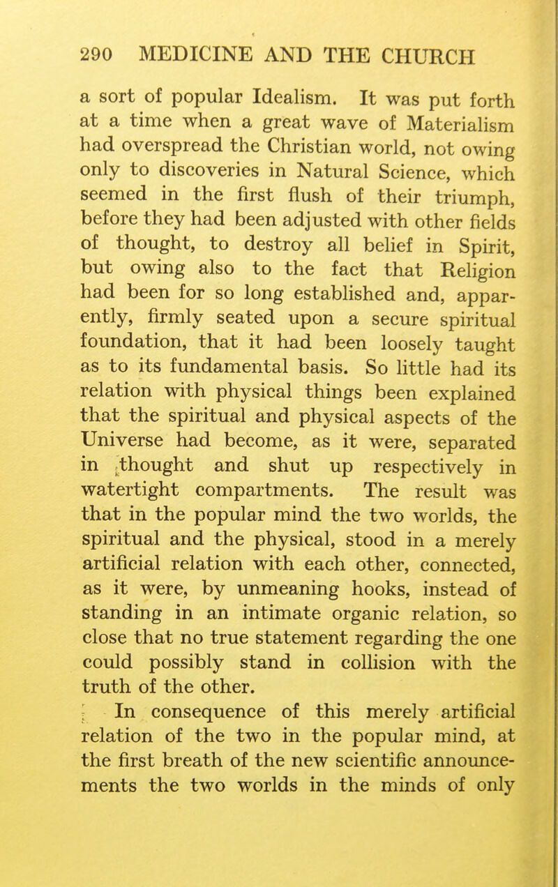 a sort of popular Idealism. It was put forth at a time when a great wave of Materialism had overspread the Christian world, not owing only to discoveries in Natural Science, which seemed in the first flush of their triumph, before they had been adjusted with other fields of thought, to destroy all belief in Spirit, but owing also to the fact that Religion had been for so long established and, appar- ently, firmly seated upon a secure spiritual foundation, that it had been loosely taught as to its fundamental basis. So little had its relation with physical things been explained that the spiritual and physical aspects of the Universe had become, as it were, separated in ^thought and shut up respectively in watertight compartments. The result was that in the popular mind the two worlds, the spiritual and the physical, stood in a merely artificial relation with each other, connected, as it were, by unmeaning hooks, instead of standing in an intimate organic relation, so close that no true statement regarding the one could possibly stand in collision with the truth of the other. In consequence of this merely artificial relation of the two in the popular mind, at the first breath of the new scientific announce- ments the two worlds in the minds of only