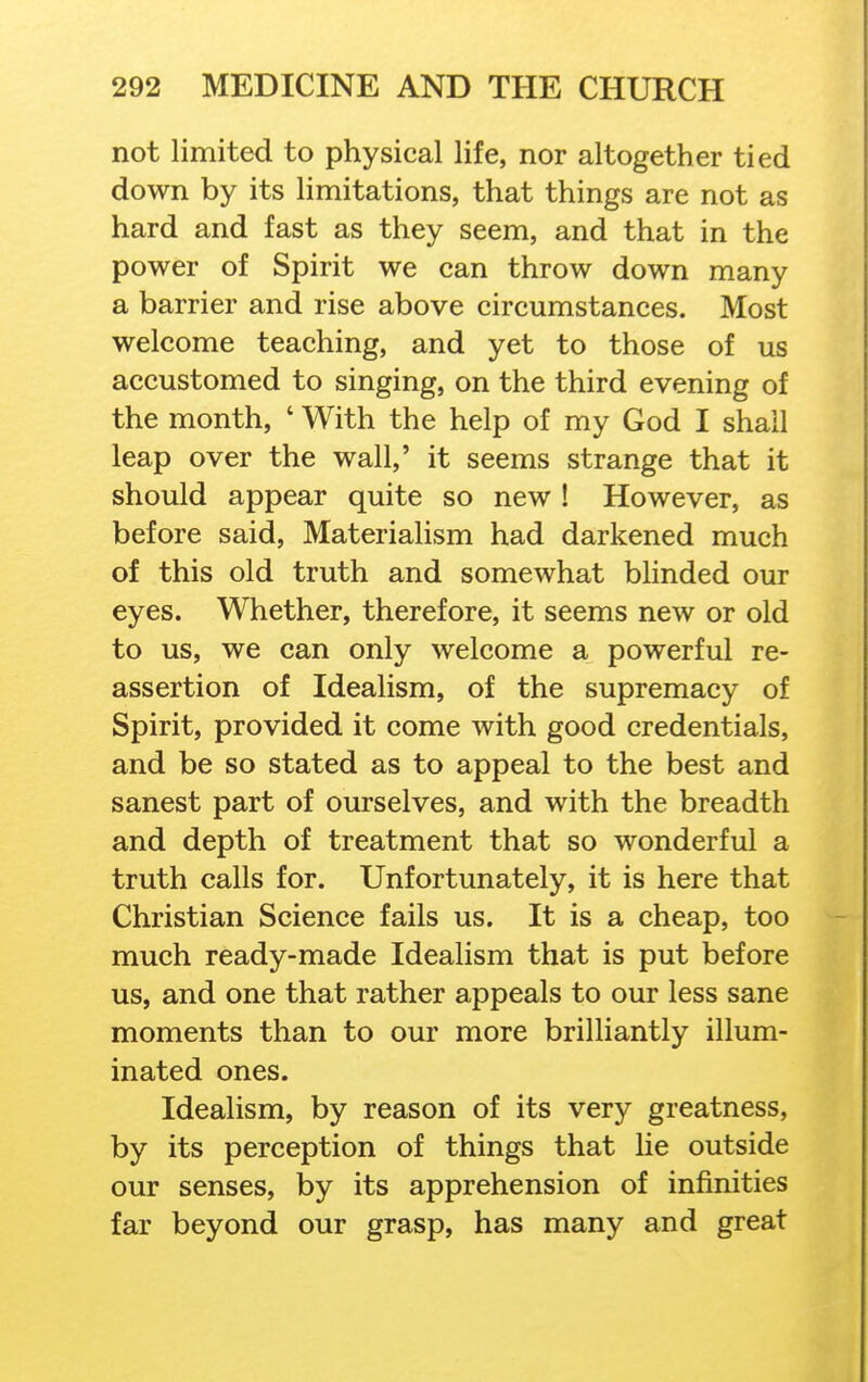 not limited to physical life, nor altogether tied down by its limitations, that things are not as hard and fast as they seem, and that in the power of Spirit we can throw down many a barrier and rise above circumstances. Most welcome teaching, and yet to those of us accustomed to singing, on the third evening of the month, ' With the help of my God I shall leap over the wall,' it seems strange that it should appear quite so new ! However, as before said, Materialism had darkened much of this old truth and somewhat blinded our eyes. Whether, therefore, it seems new or old to us, we can only welcome a powerful re- assertion of Idealism, of the supremacy of Spirit, provided it come with good credentials, and be so stated as to appeal to the best and sanest part of ourselves, and with the breadth and depth of treatment that so wonderful a truth calls for. Unfortunately, it is here that Christian Science fails us. It is a cheap, too much ready-made Idealism that is put before us, and one that rather appeals to our less sane moments than to our more brilliantly illum- inated ones. Idealism, by reason of its very greatness, by its perception of things that lie outside our senses, by its apprehension of infinities far beyond our grasp, has many and great