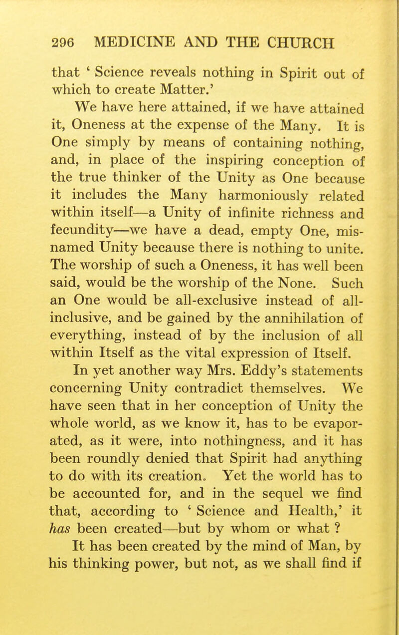 that ' Science reveals nothing in Spirit out of which to create Matter.' We have here attained, if we have attained it, Oneness at the expense of the Many. It is One simply by means of containing nothing, and, in place of the inspiring conception of the true thinker of the Unity as One because it includes the Many harmoniously related within itself—a Unity of infinite richness and fecundity—we have a dead, empty One, mis- named Unity because there is nothing to unite. The worship of such a Oneness, it has well been said, would be the worship of the None. Such an One would be all-exclusive instead of all- inclusive, and be gained by the annihilation of everything, instead of by the inclusion of all within Itself as the vital expression of Itself. In yet another way Mrs. Eddy's statements concerning Unity contradict themselves. We have seen that in her conception of Unity the whole world, as we know it, has to be evapor- ated, as it were, into nothingness, and it has been roundly denied that Spirit had anything to do with its creation. Yet the world has to be accounted for, and in the sequel we find that, according to ' Science and Health,' it has been created—but by whom or what ? It has been created by the mind of Man, by his thinking power, but not, as we shall find if