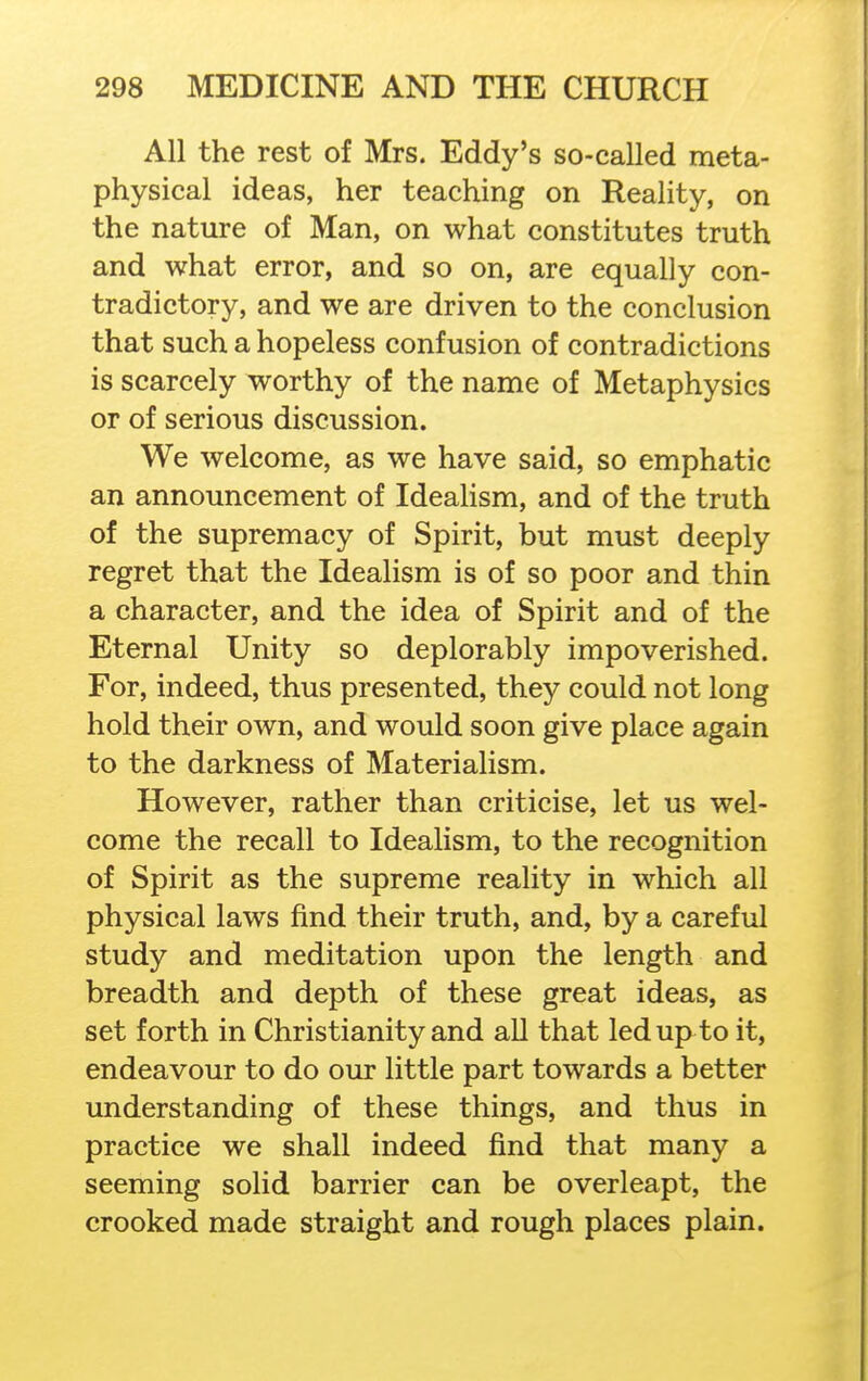 All the rest of Mrs. Eddy's so-called meta- physical ideas, her teaching on Reality, on the nature of Man, on what constitutes truth and what error, and so on, are equally con- tradictory, and we are driven to the conclusion that such a hopeless confusion of contradictions is scarcely worthy of the name of Metaphysics or of serious discussion. We welcome, as we have said, so emphatic an announcement of IdeaHsm, and of the truth of the supremacy of Spirit, but must deeply regret that the Idealism is of so poor and thin a character, and the idea of Spirit and of the Eternal Unity so deplorably impoverished. For, indeed, thus presented, they could not long hold their own, and would soon give place again to the darkness of Materialism. However, rather than criticise, let us wel- come the recall to Idealism, to the recognition of Spirit as the supreme reality in which all physical laws find their truth, and, by a careful study and meditation upon the length and breadth and depth of these great ideas, as set forth in Christianity and all that led up to it, endeavour to do our little part towards a better understanding of these things, and thus in practice we shall indeed find that many a seeming solid barrier can be overleapt, the crooked made straight and rough places plain.