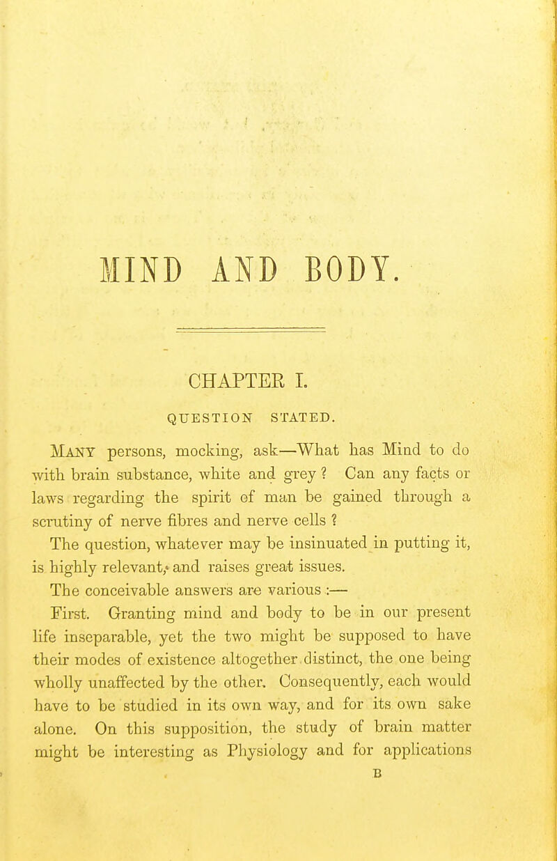 CHAPTER I. QUESTION STATED. Many persons, mocking, ask—What lias Mind to do with brain substance, white and grey ? Can any facts or laws regarding the spirit of man be gained through a scrutiny of nerve fibres and nerve cells ? The question, whatever may be insinuated in putting it, is highly relevant/ and raises great issues. The conceivable answers are various :— First. Granting mind and body to be in our present life inseparable, yet the two might be supposed to have their modes of existence altogether distinct, the one being wholly unaffected by the other. Consequently, each would have to be studied in its own way, and for its own sake alone. On this supposition, the study of brain matter might be interesting as Physiology and for applications B