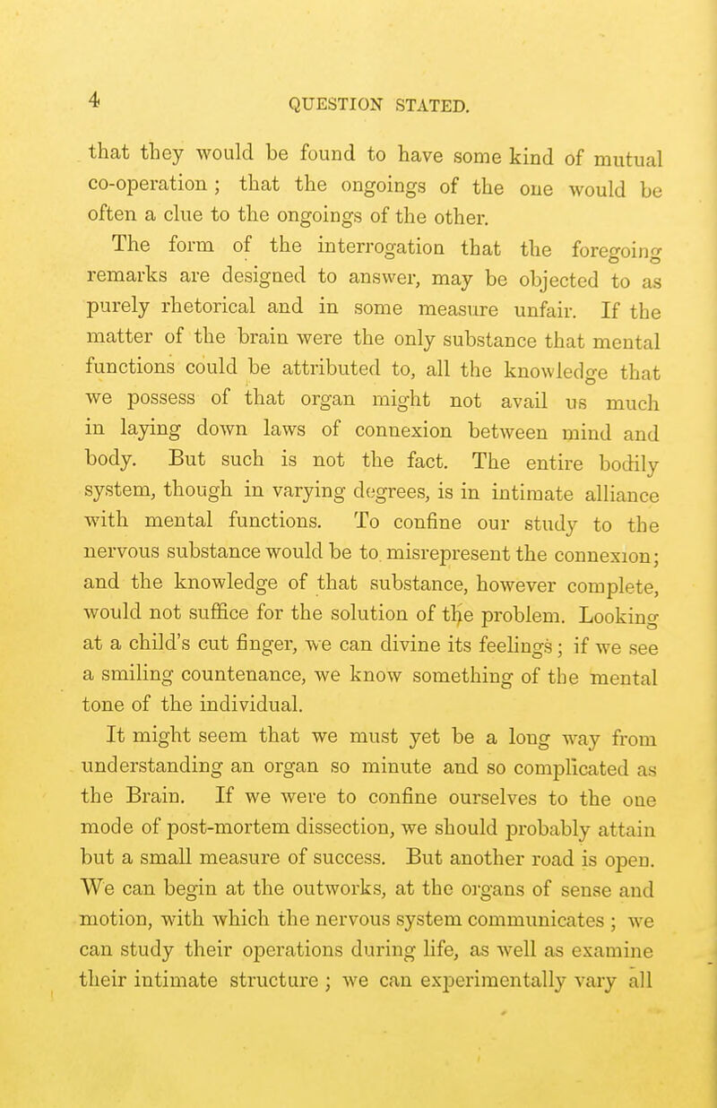 that they would be found to have some kind of mutual co-operation ; that the ongoings of the one would be often a clue to the ongoings of the other. The form of the interrogation that the foreo-oin remarks are designed to answer, may be objected to as purely rhetorical and in some measure unfair. If the matter of the brain were the only substance that mental functions could be attributed to, all the knowledge that we possess of that organ might not avail us much in laying down laws of connexion between mind and body. But such is not the fact. The entire bodily system, though in varying degrees, is in intimate alliance with mental functions. To confine our study to the nervous substance would be to. misrepresent the connexion; and the knowledge of that substance, however complete, would not suffice for the solution of the problem. Looking at a child's cut finger, we can divine its feelings; if we see a smiling countenance, we know something of tbe mental tone of the individual. It might seem that we must yet be a loug way from understanding an organ so minute and so complicated as the Brain. If we were to confine ourselves to the one mode of post-mortem dissection, we should probably attain but a small measure of success. But another road is open. We can begin at the outworks, at the organs of sense and motion, with which the nervous system communicates ; we can study their operations during life, as well as examine their intimate structure ; we can experimentally vary all