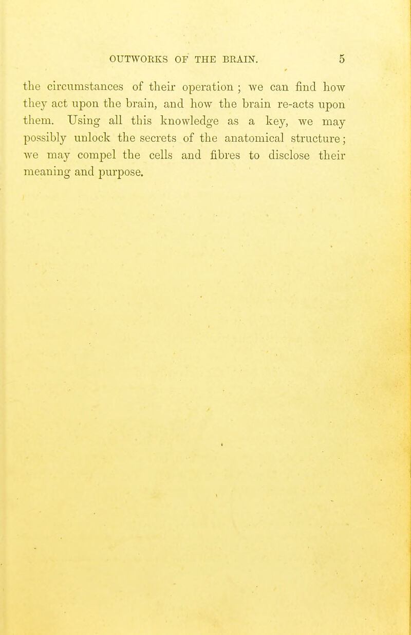 the circumstances of their operation ; we can find how they act upon the brain, and how the brain re-acts upon them. Using all this knowledge as a key, we may possibly unlock the secrets of the anatomical structure; Ave may compel the cells and fibres to disclose their meaning and purpose.