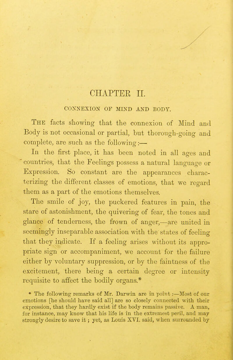 CHAPTER II. CONNEXION OF MIND AND BODY. The facts showing that the connexion of Mind and Body is not occasional or partial, but thorough-going and complete, are such as the following:— In the first place, it has been noted in all ages and countries, that the Feelings possess a natural language or Expression. So constant are the appearances charac- terizing the different classes of emotions, that Ave regard them as a part of the emotions themselves. The smile of joy, the puckered features in pain, the stare of astonishment, the quivering of fear, the tones and glance of tenderness, the frown of anger,—are united in seemingly inseparable association with the states of feeling that they indicate. If a feeling arises without its appro- priate sign or accompaniment, we account for the failure either by voluntary suppression, or by the faintness of the excitement, there being a certain degree or intensity requisite to affect the bodily organs* * The following- remarks of Mr. Darwin are in point:—Most of our emotions [he should have said all] are so closely connected with their expression, that they hardly exist if the body remains passive. A man, for instance, may know that his life is in the extremest peril, and may strongly desire to save it; yet, as Louis XVI. said, when surrounded by