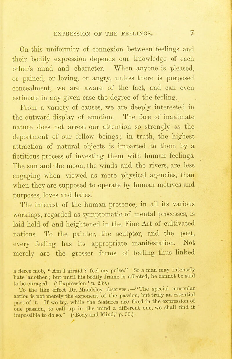 On this uniformity of connexion between feelings and their bodily expression depends our knowledge of each other's mind and character. When anyone is pleased, or pained, or loving, or angry, unless there is purposed concealment, we are aware of the fact, and can even estimate in any given case the degree of the feeling. From a variety of causes, we are deeply interested in the outward display of emotion. The face of inanimate nature does not arrest our attention so strongly -as the deportment of our fellow beings; in truth, the highest attraction of natural objects is imparted to them by a fictitious process of investing them with human feelings. The sun and the moon, the winds and the rivers, are less engaging when viewed as mere physical agencies, than when they are supposed to operate by human motives and purposes, loves and hates. The interest of the human presence, in all its vai-ious workings, regarded as symptomatic of mental processes, is laid hold of and heightened in the Fine Art of cultivated nations. To the painter, the sculptor, and the poet, every feeling has its appropriate manifestation. Not merely are the grosser forms of feeling thus linked a fierce mob,  Am I afraid ? feel my pulse. So a man may intensely hate another ; but until his bodily frame is affected, he cannot be said to be enraged. (' Expression,' p. 23!).) To the like effect Dr. Maudsley observes :— The special muscular action is not merely the exponent of the passion, but truly an essential part of it. If we try, while the features are fixed in the expression of one passion, to call up in the mind a different one, we shall find it impossible to do so. (' Body and Mind,' p. 30.)