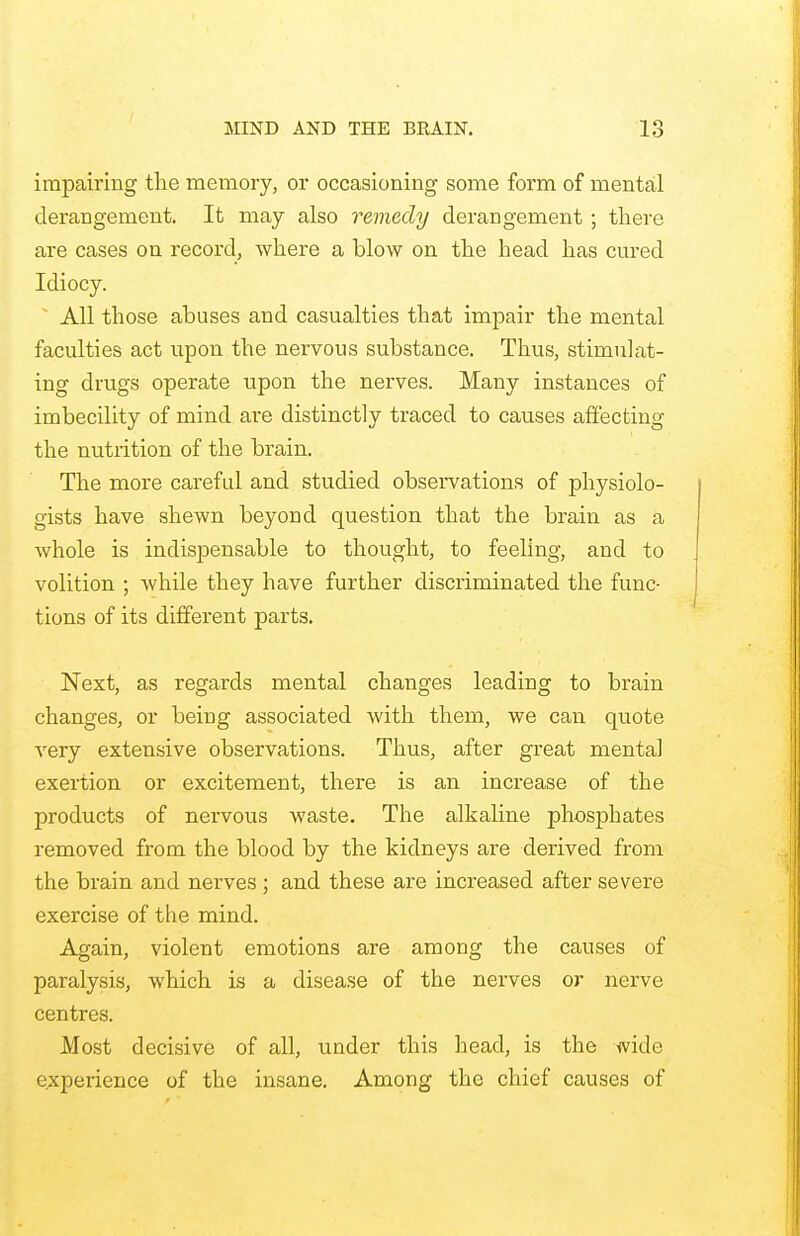 impairing the memory, or occasioning some form of mental derangement. It may also remedy derangement; there are cases on record, where a blow on the head has cured Idiocy. All those abuses and casualties that impair the mental faculties act upon the nervous substance. Thus, stimulat- ing drugs operate upon the nerves. Many instances of imbecility of mind are distinctly traced to causes affecting the nutrition of the brain. The more careful and studied observations of physiolo- gists have shewn beyond question that the brain as a whole is indispensable to thought, to feeling, and to volition ; while they have further discriminated the func- tions of its different parts. Next, as regards mental changes leading to brain changes, or being associated with them, we can quote very extensive observations. Thus, after great mental exertion or excitement, there is an increase of the products of nervous waste. The alkaline phosphates removed from the blood by the kidneys are derived from the brain and nerves ; and these are increased after severe exercise of the mind. Again, violent emotions are among the causes of paralysis, which is a disease of the nerves or nerve centres. Most decisive of all, under this head, is the wide experience of the insane. Among the chief causes of