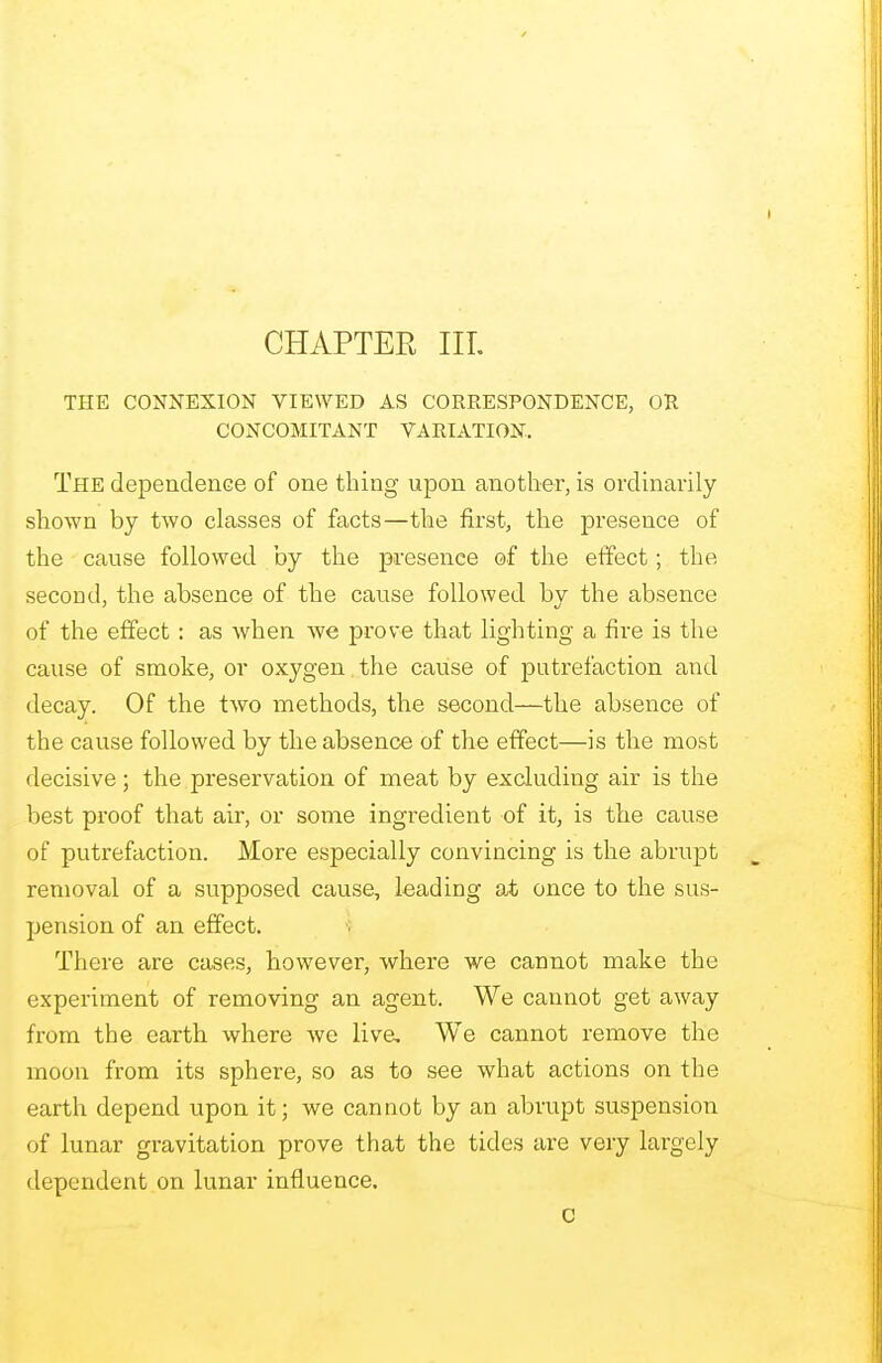 CHAPTER III. THE CONNEXION VIEWED AS CORRESPONDENCE, OR CONCOMITANT VARIATION. The dependence of one thing upon another, is ordinarily- shown by two classes of facts—the first, the presence of the cause followed by the presence of the effect; the second, the absence of the cause followed by the absence of the effect: as when we prove that lighting a fire is the cause of smoke, or oxygen the cause of putrefaction and decay. Of the two methods, the second—the absence of the cause followed by the absence of the effect—is the most decisive; the preservation of meat by excluding air is the best proof that air, or some ingredient of it, is the cause of putrefaction. More especially convincing is the abrupt removal of a supposed cause, leading at once to the sus- pension of an effect. There are cases, however, where we cannot make the experiment of removing an agent. We cannot get away from the earth where we live. We cannot remove the moon from its sphere, so as to see what actions on the earth depend upon it; we cannot by an abrupt suspension of lunar gravitation prove that the tides are very largely dependent on lunar influence.