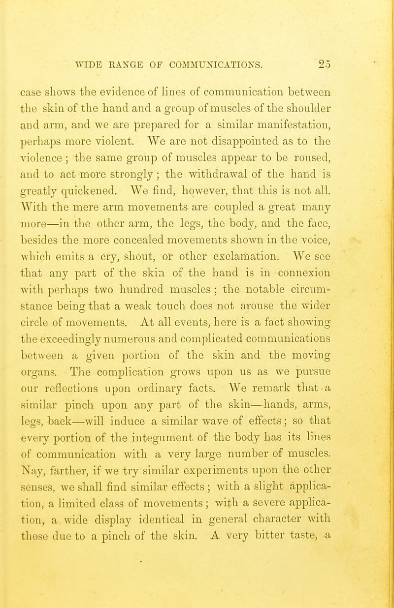 case shows the evidence of lines of communication between the skin of the hand and a group of muscles of the shoulder and arm, and we are prepared for a similar manifestation, perhaps more violent. We are not disappointed as to the violence ; the same group of muscles appear to be roused, and to act more strongly; the withdrawal of the hand is greatly quickened. We find, however, that this is not all. With the mere arm movements are coupled a great many more—in the other arm, the legs, the body, and the face, besides the more concealed movements shown in the voice, which emits a cry, shout, or other exclamation. We see that any part of the skin of the hand is in connexion with perhaps two hundred muscles ; the notable circum- stance being that a weak touch does not arouse the wider circle of movements. At all events, here is a fact showing the exceedingly numerous and complicated communications between a given portion of the skin and the moving organs. The complication grows upon us as we pursue our reflections upon ordinary facts. We remark that a similar pinch upon any part of the skin—hands, arms, legs, back—will induce a similar wave of effects; so that every portion of the integument of the body has its lines of communication with a very large number of muscles. Nay, farther, if we try similar expeiiments upon the other senses, we shall find similar effects ; with a slight applica- tion, a limited class of movements; with a severe applica- tion, a wide display identical in general character with those due to a pinch of the skin. A very bitter taste, -a