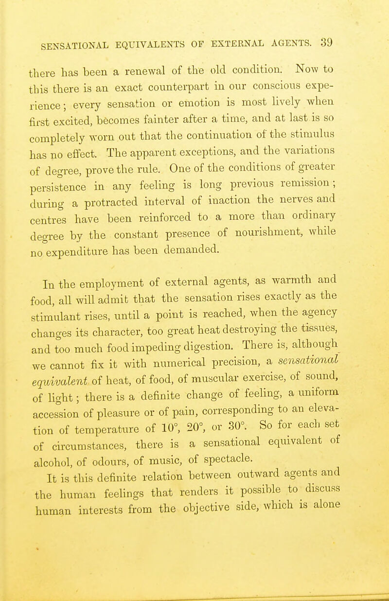 there has been a renewal of the old condition. Now to this there is an exact counterpart in our conscious expe- rience; every sensation or emotion is most lively when first excited, becomes fainter after a time, and at last is so completely worn out that the continuation of the stimulus has no effect. The apparent exceptions, and the variations of degree, prove the rule. One of the conditions of greater persistence in any feeling is long previous remission; during a protracted interval of inaction the nerves and centres have been reinforced to a more than ordinary degree by the constant presence of nourishment, while no expenditure has been demanded. In the employment of external agents, as warmth and food, all will admit that the sensation rises exactly as the stimulant rises, until a point is reached, when the agency changes its character, too great heat destroying the tissues, and too much food impeding digestion. There is, although we cannot fix it with numerical precision, a sensational equivalent of heat, of food, of muscular exercise, of sound, of light; there is a definite change of feeling, a uniform accession of pleasure or of pain, corresponding to an eleva- tion of temperature of 10°, 20°, or 30°. So for each set of circumstances, there is a sensational equivalent of alcohol, of odours, of music, of spectacle. It is this definite relation between outward agents and the human feelings that renders it possible to discuss human interests from the objective side, which is alone