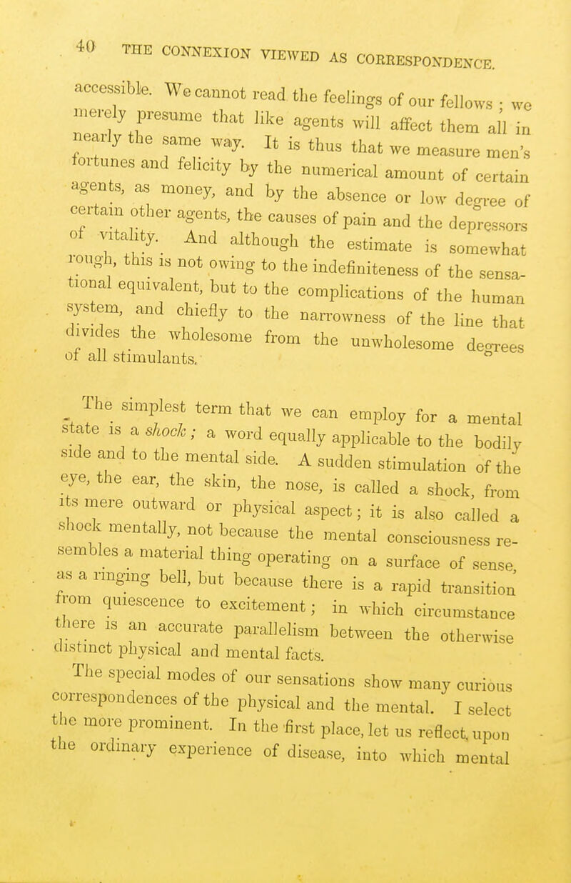 accessible. We cannot read the feelings of our fellows • we merely presume that like agents will affect them all in nearly the same way. It is thus that we measure men's fortunes and felicity by the numerical amount of certain agents, as money, and by the absence or low degree of certain other agents, the causes of pain and the depressors of vitality. And although the estimate is somewhat rough, tins is not owing to the indefiniteness of the sensa- tional equivalent, but to the complications of the human system, and chiefly to the narrowness of the line that divides the wholesome from the unwholesome decrees ot all stimulants. ° The simplest term that we can employ for a mental state is a shock; a word equally applicable to the bodily side and to the mental side. A sudden stimulation of the eye, the ear, the skin, the nose, is called a shock, from its mere outward or physical aspect; it is also called a shock mentally, not because the mental consciousness re- sembles a material thing operating on a surface of sense as a ringing bell, but because there is a rapid transition from quiescence to excitement; in which circumstance there is an accurate parallelism between the otherwise distinct physical and mental facts. The special modes of our sensations show many curious correspondences of the physical and the mental. I select the more prominent. In the first place, let us reOect, upon the ordinary experience of disease, into which mental