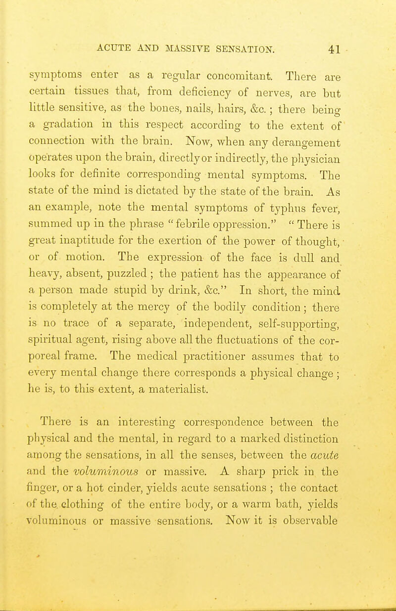 symptoms enter as a regular concomitant. There are certain tissues that, from deficiency of nerves, are but little sensitive, as the bones, nails, hairs, &c.; there being a gradation in this respect according to the extent of connection with the brain. Now, when any derangement operates upon the brain, directly or indirectly, the physician looks for definite corresponding mental symptoms. The state of the mind is dictated by the state of the brain. As an example, note the mental symptoms of typhus fever, summed up in the phrase  febrile oppression.  There is great inaptitude for the exertion of the power of thought, • or of motion. The expression of the face is dull and heavy, absent, puzzled ; the patient has the appearance of a person made stupid by drink, &c. In short, the mind is completely at the mercy of the bodily condition ; there is no trace of a separate, independent, self-supporting, spiritual agent, rising above all the fluctuations of the cor- poreal frame. The medical practitioner assumes that to every mental change there corresponds a physical change ; he is, to this extent, a materialist. There is an interesting correspondence between the physical and the mental, in regard to a marked distinction among the sensations, in all the senses, between the acute and the voluminous or massive. A sharp prick in the finger, or a hot cinder, yields acute sensations ; the contact of the. clothing of the entire body, or a warm bath, yields voluminous or massive sensations. Now it is observable