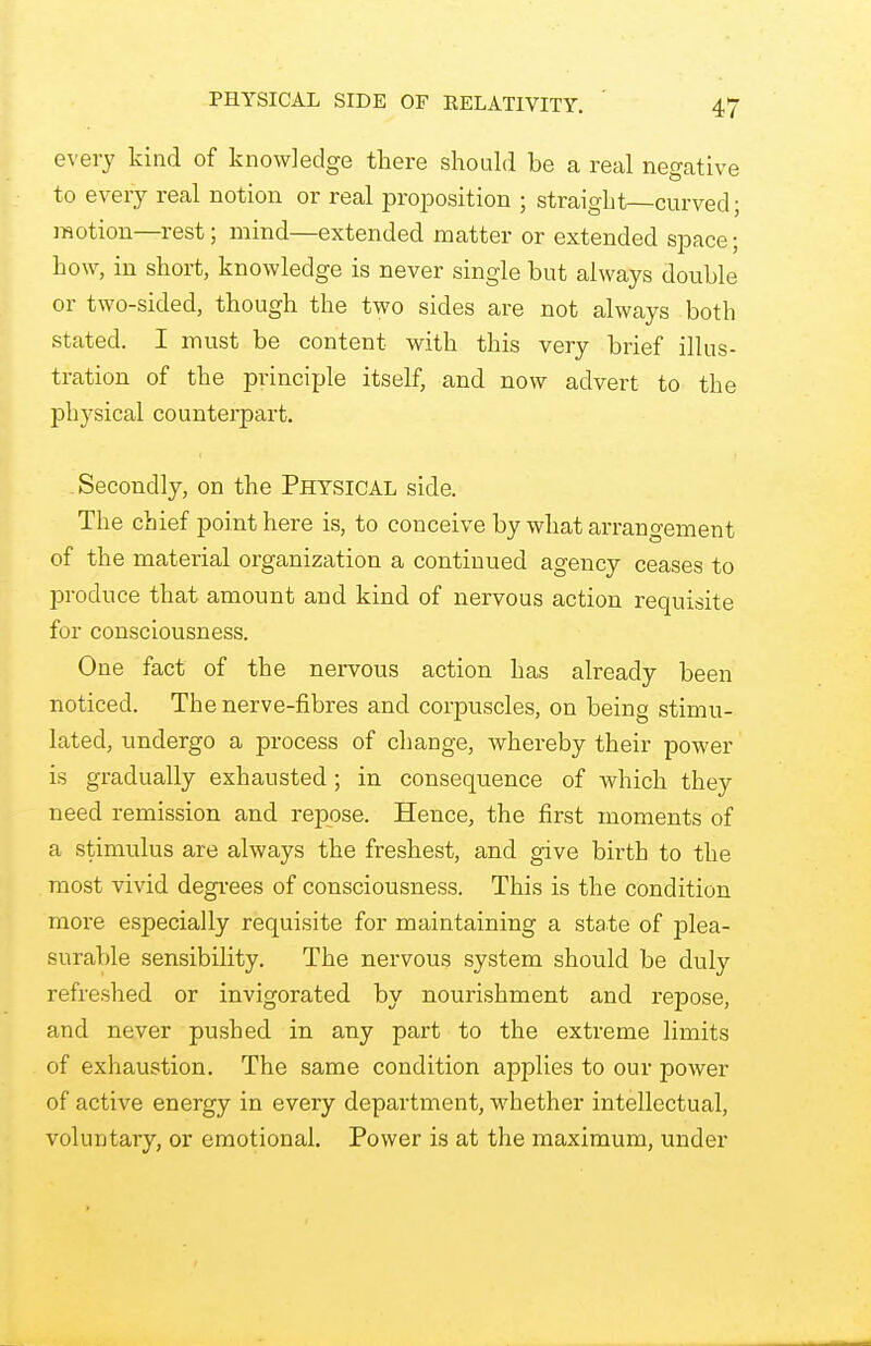 every kind of knowledge there should be a real negative to every real notion or real proposition ; straight—curved; motion—rest; mind—extended matter or extended space; how, in short, knowledge is never single but always double or two-sided, though the two sides are not always both stated. I must be content with this very brief illus- tration of the principle itself, and now advert to the physical counterpart. Secondly, on the Physical side. The chief point here is, to conceive by what arrangement of the material organization a continued agency ceases to produce that amount and kind of nervous action requisite for consciousness. One fact of the nervous action has already been noticed. The nerve-fibres and corpuscles, on being stimu- lated, undergo a process of change, whereby their power is gradually exhausted ; in consequence of which they need remission and repose. Hence, the first moments of a stimulus are always the freshest, and give birth to the most vivid degrees of consciousness. This is the condition more especially requisite for maintaining a state of plea- surable sensibility. The nervous system should be duly refreshed or invigorated by nourishment and repose, and never pushed in any part to the extreme limits of exhaustion. The same condition applies to our power of active energy in every department, whether intellectual, voluntary, or emotional. Power is at the maximum, under