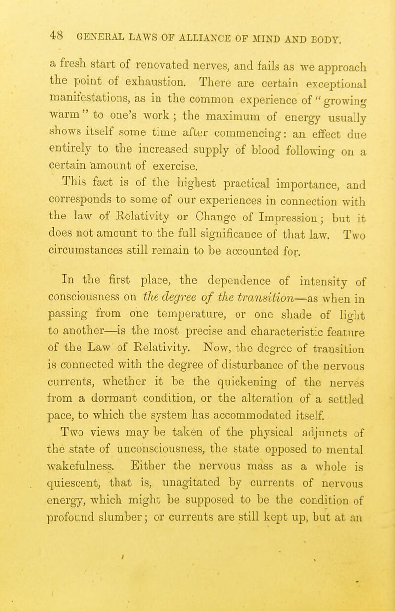 a fresh start of renovated nerves, and fails as we approach the point of exhaustion. There are certain exceptional manifestations, as in the common experience of  growing warm  to one's work ; the maximum of energy usually shows itself some time after commencing: an effect due entirely to the increased supply of blood following on a certain amount of exercise. This fact is of the highest practical importance, and corresponds to some of our experiences in connection with the law of Kelativity or Change of Impression; but it does not amount to the full significance of that law. Two circumstances still remain to be accounted for. In the first place, the dependence of intensity of consciousness on the degree of the transition—as when in passing from one temperature, or one shade of light to another—is the most precise and characteristic feature of the Law of Relativity. Now, the degree of transition is connected with the degree of disturbance of the nervous currents, whether it be the quickening of the nerves from a dormant condition, or the alteration of a settled pace, to which the system has accommodated itself. Two views may be taken of the physical adjuncts of the state of unconsciousness, the state opposed to mental wakefulness. Either the nervous mass as a whole is quiescent, that is, unagitated by currents of nervous energy, which might be supposed to be the condition of profound slumber; or currents are still kept up, but at a 11