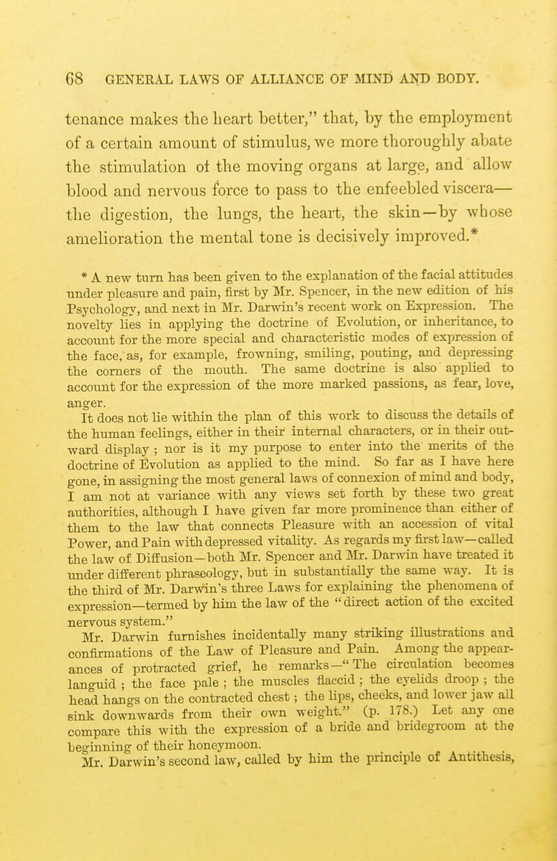 tcnance makes the heart better, that, by the employment of a certain amount of stimulus, we more thoroughly abate the stimulation oi the moving organs at large, and allow blood and nervous force to pass to the enfeebled viscera,— the digestion, the lungs, the heart, the skin—by whose amelioration the mental tone is decisively improved.* * A new turn has been given to the explanation of the facial attitudes under pleasure and pain, first by Mr. Spencer, in the new edition of his Psychology, and next in Mr. Darwin's recent work on Expression. The novelty lies in applying the doctrine of Evolution, or inheritance, to account for the more special and characteristic modes of expression of the face, as, for example, frowning, smiling, pouting, and depressing the corners of the mouth. The same doctrine is also applied to account for the expression of the more marked passions, as fear, love, anger. It does not lie within the plan of this work to discuss the details of the human feelings, either in their internal characters, or in their out- ward display ; nor is it my purpose to enter into the merits of the doctrine of Evolution as applied to the mind. So far as I have here gone, in assigning the most general laws of connexion of mind and body, I am not at variance with any views set forth by these two great authorities, although I have given far more prominence than either of them to the law that connects Pleasure with an accession of vital Power, and Pain with depressed vitality. As regards my first law—called the law of Diffusion—both Mr. Spencer and Mr. Darwin have treated it under different phraseology, but in substantially the same way. It is the third of Mr. Darwin's three Laws for explaining the phenomena of expression—termed by him the law of the  direct action of the excited nervous system. Mr. Darwin furnishes incidentally many striking illustrations and confirmations of the Law of Pleasure and Pain. Among the appear- ances of protracted grief, he remarks— The circulation becomes languid ; the face pale ; the muscles flaccid; the eyelids droop ; the head hangs on the contracted chest; the lips, cheeks, and lower jaw all sink downwards from their own weight. (p. 178.) Let any one compare this with the expression of a bride and bridegroom at the beginning of their honeymoon. Mr. Darwin's second law, called by him the principle of Antithesis,