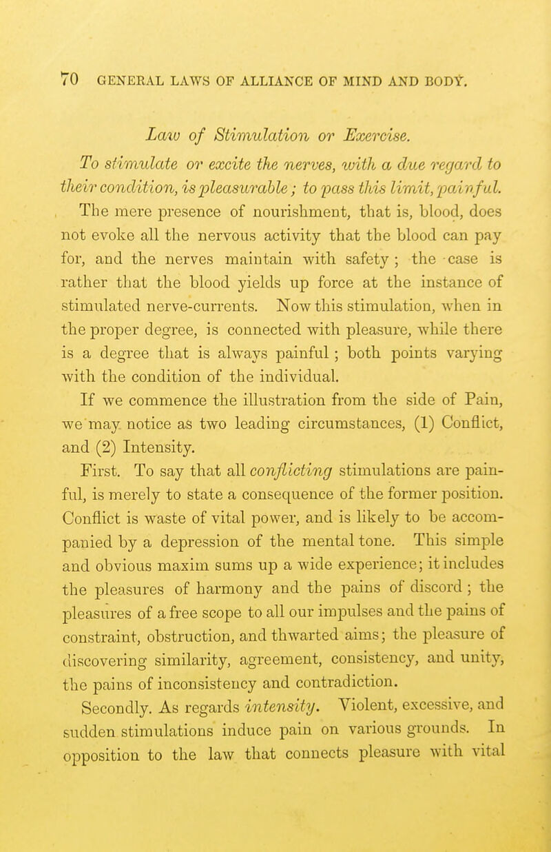 Laiv of Stimulation or Exercise. To stimulate or excite the nerves, with a clue regard to their condition, is pleasurable; to pass this limit, painful. The mere presence of nourishment, that is, blood, does not evoke all the nervous activity that the blood can pay for, and the nerves maintain with safety; the case is rather that the blood yields up force at the instance of stimulated nerve-currents. Now this stimulation, when in the proper degree, is connected with pleasure, whde there is a degree that is always painful; both points varying with the condition of the individual. If we commence the illustration from the side of Pain, we may notice as two leading circumstances, (1) Conflict, and (2) Intensity. First. To say that all conflicting stimulations are pain- ful, is merely to state a consequence of the former position. Conflict is waste of vital power, and is likely to be accom- panied by a depression of the mental tone. This simple and obvious maxim sums up a wide experience; it includes the pleasures of harmony and the pains of discord ; the pleasures of a free scope to all our impulses and the pains of constraint, obstruction, and thwarted aims; the pleasure of discovering similarity, agreement, consistency, and unity, the pains of inconsistency and contradiction. Secondly. As regards intensity. Violent, excessive, and sudden stimulations induce pain on various grounds. In opposition to the law that connects pleasure with vital