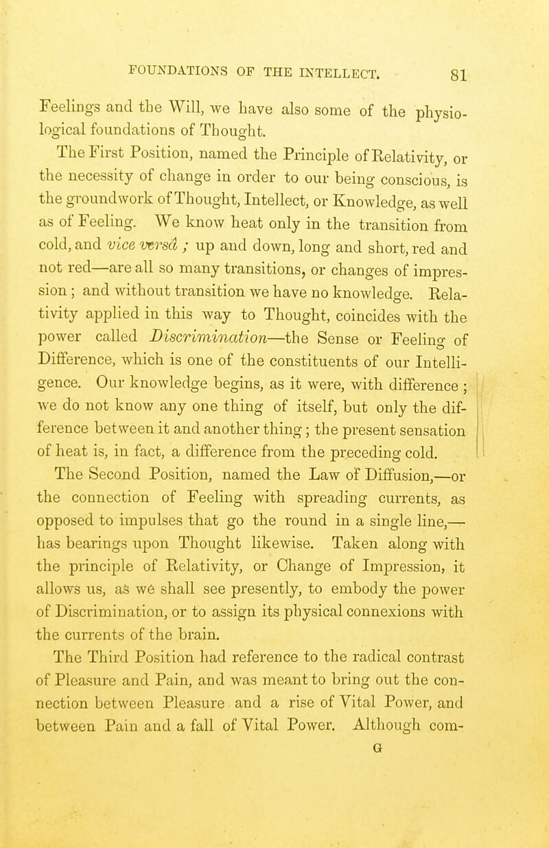 FOUNDATIONS OF THE INTELLECT, Feelings and the Will, we have also some of the physio- logical foundations of Thought. The First Position, named the Principle of Relativity, or the necessity of change in order to our being conscious, is the groundwork of Thought, Intellect, or Knowledge, as well as of Feeling. We know heat only in the transition from cold, and vice mrscl; up and down, long and short, red and not red—are all so many transitions, or changes of impres- sion ; and without transition we have no knowledge. Rela- tivity applied in this way to Thought, coincides with the power called Discrimination—the Sense or Feeling of Difference, which is one of the constituents of our Intelli- gence. Our knowledge begins, as it were, with difference ; we do not know any one thing of itself, but only the dif- ference between it and another thing; the present sensation of heat is, in fact, a difference from the preceding cold. The Second Position, named the Law of Diffusion,—or the connection of Feeling with spreading currents, as opposed to impulses that go the round in a single line,— has bearings upon Thought likewise. Taken along with the principle of Relativity, or Change of Impression, it allows us, as we shall see presently, to embody the power of Discrimination, or to assign its physical connexions with the currents of the brain. The Third Position had reference to the radical contrast of Pleasure and Pain, and was meant to bring out the con- nection between Pleasure and a rise of Vital Power, and between Pain and a fall of Vital Power. Although com- G