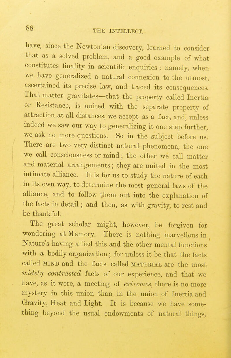 THE INTELLECT. have, since the Newtonian discovery, learned to consider that as a solved problem, and a good example of what constitutes finality in scientific enquiries : namely, when we have generalized a natural connexion to the utmost, ascertained its precise law, and traced its consequences. That matter gravitates—that the property called Inertia or Resistance, is united with the separate property of attraction at all distances, we accept as a fact, and, unless indeed we saw our way to generalizing it one step further, we ask no more questions. So in the subject before us. There are two very distinct natural phenomena, the one we call consciousness or mind; the other we call matter and material arrangements; they are united in the most intimate alliance. It is for us to study the nature of each in its own way, to determine the most general laws of the alliance, and to follow them out into the explanation of the facts in detail; and then, as with gravity, to rest and be thankful. The great scholar might, however, be forgiven for wondering at Memory. There is nothing marvellous in Nature's having allied this and the other mental functions with a bodily organization; for unless it be that the facts called MIND and the facts called MATEEIAL are the most widely contrasted facts of our experience, and that we have, as it were, a meeting of extremes, there is no moi;e mystery in this union than in the union of Inertia and Gravity, Heat and Light. It is because we have some- thing bej'ond the usual endowments of natural things,