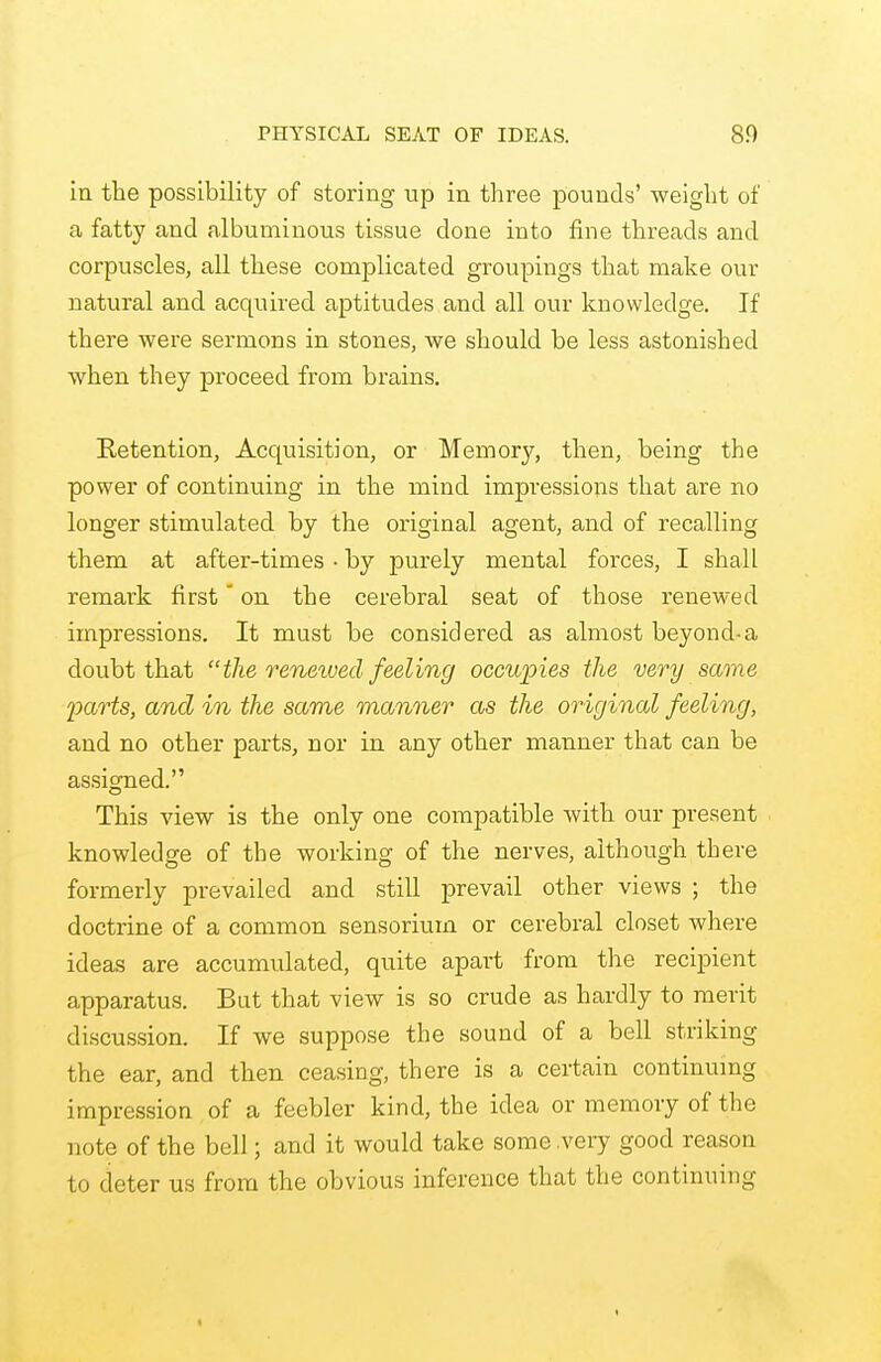 PHYSICAL SEAT OF IDEAS. 8.0 in the possibility of storing up in three pounds' weight of a fatty and albuminous tissue done into fine threads and corpuscles, all these complicated groupings that make our natural and acquired aptitudes and all our knowledge. If there were sermons in stones, we should be less astonished when they proceed from brains. Retention, Acquisition, or Memory, then, being the power of continuing in the mind impressions that are no longer stimulated by the original agent, and of recalling them at after-times • by purely mental forces, I shall remark first on the cerebral seat of those renewed impressions. It must be considered as almost beyond-a doubt that the renexved feeling occupies the very same parts, and in the same manner as the original feeling, and no other parts, nor in any other manner that can be assigned. This view is the only one compatible with our present knowledge of the working of the nerves, although there formerly prevailed and still prevail other views ; the doctrine of a common sensorium or cerebral closet where ideas are accumulated, quite apart from the recipient apparatus. But that view is so crude as hardly to merit discussion. If we suppose the sound of a bell striking the ear, and then ceasing, there is a certain continuing impression of a feebler kind, the idea or memory of the note of the bell; and it would take some very good reason to deter us from the obvious inference that the continuing