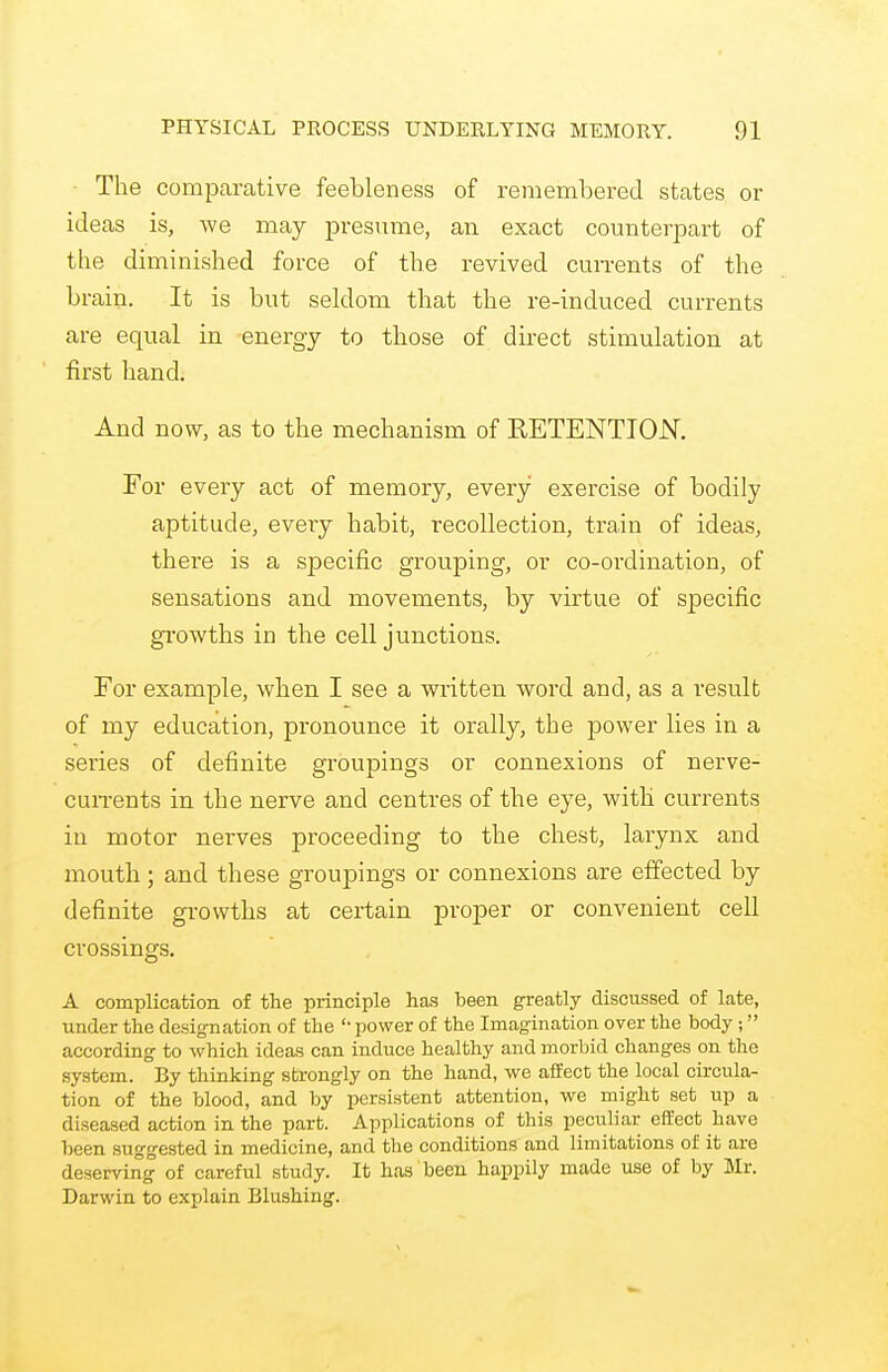 The comparative feebleness of remembered states or ideas is, we may presume, an exact counterpart of the diminished force of the revived currents of the brain. It is but seldom that the re-induced currents are equal in energy to those of direct stimulation at first hand. And now, as to the mechanism of RETENTION. For every act of memory, every exercise of bodily aptitude, every habit, recollection, train of ideas, there is a specific grouping, or co-ordination, of sensations and movements, by virtue of specific growths in the cell junctions. For example, when I see a written word and, as a result of my education, pronounce it orally, the power lies in a series of definite groupings or connexions of nerve- currents in the nerve and centres of the eye, with currents in motor nerves proceeding to the chest, larynx and mouth ; and these groupings or connexions are effected by definite growths at certain proper or convenient cell crossings. A complication of the principle has been greatly discussed of late, under the designation of the power of the Imagination over the body ; according to which ideas can induce healthy and morbid changes on the system. By thinking strongly on the hand, we affect the local circula- tion of the blood, and by persistent attention, we might set up a diseased action in the part. Applications of this peculiar effect have been suggested in medicine, and the conditions and limitations of it are deserving of careful study. It has been happily made use of by Mr. Darwin to explain Blushing.