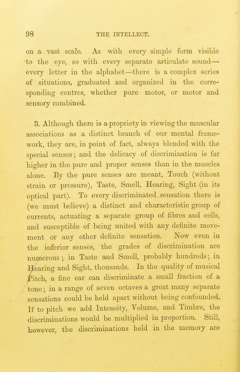 on a vast scale. As with every simple form visible ■to the eye, so with every separate articulate sound— every letter in the alphabet—there is a complex series of situations, graduated and organized in the corre- sponding centres, whether pure motor, or motor and sensory combined. 3. Although there is a propriety in viewing the muscular associations as a distinct branch of our mental frame- work, they are, in point of fact, always blended with the special senses; and the delicacy of discrimination is far higher in the pure and proper senses than in the muscles alone. By the pure senses are meant, Touch (without strain or pressure), Taste, Smell, Hearing, Sight (in its optical part). To every discriminated. sensation there is (we must believe) a distinct and characteristic group of currents, actuating a separate group of fibres and cells, and susceptible of being united with any definite move- ment or any other definite sensation. Now even in the inferior senses, the grades of discrimination are numerous ; in Taste and Smell, probably hundreds; in Hearing and Sight, thousands. In the quality of musical £itch, a fine ear can discriminate a small fraction of a tone; in a range of seven octaves a great many separate sensations could be held apart without being confounded. If to pitch we add Intensity, Volume, and Timbre, the discriminations would be multiplied in proportion. Still, however, the discriminations held in the memory are